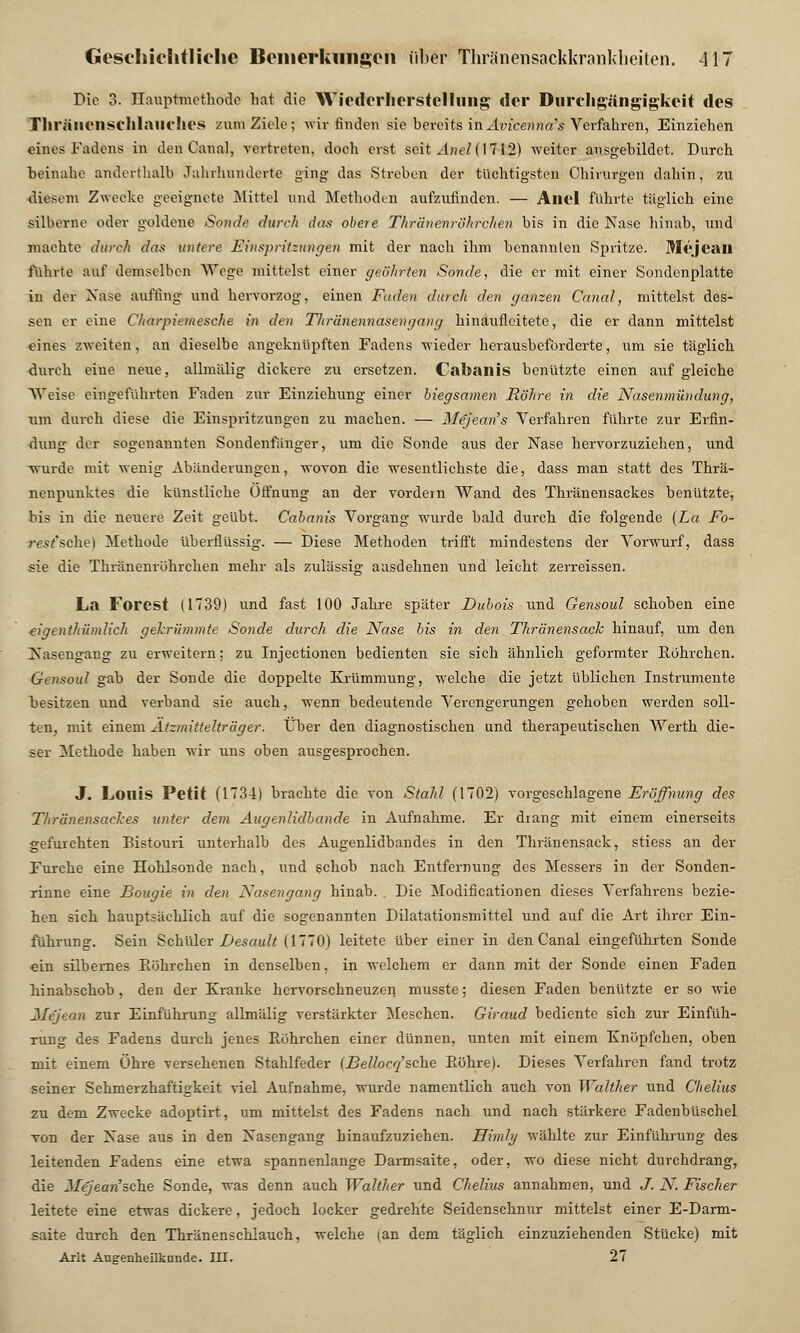 Die 3. Hauptmethode hat die Wiederherstellung der Durchgängigkcit des Tliräiiensclllailflies zum Ziele; wir finden sie bereits in Avicenna's Verfahren, Einziehen eines Fadens in den Canal, vertreten, doch erst seit Aneli 1712) weiter ausgebildet. Durch beinahe anderthalb Jahrhunderte ging das Streben der tüchtigsten Chirurgen dahin, zu diesem Zwecke geeignete Mittel und Methoden aufzufinden. — Allel führte täglich eine silberne oder goldene Sonde durch das obere Thränenröhrclien bis in die Nase hinab, und machte durch das untere Einspritzungen mit der nach ihm benannten Spritze. Mejcail führte auf demselben Wege mittelst einer geöhrten Sonde, die er mit einer Sondenplatte in der Nase auffing und hervorzog, einen Faden durch den ganzen Canal, mittelst des- sen er eine Charpiemesche in den Thränennasengang hinauficitete, die er dann mittelst eines zweiten, an dieselbe angeknüpften Fadens wieder herausbeförderte, um sie täglich durch eiue neue, allmälig dickere zu ersetzen. Cabailis benutzte einen auf gleiche Weise eingeführten Faden zur Einziehung einer biegsamen Röhre in die Nasenmündung, xim durch diese die Einspritzungen zu machen. — Me'jeans Verfahren führte zur Erfin- dung der sogenannten Sondenfänger, um die Sonde aus der Nase hervorzuziehen, und •wurde mit wenig Abänderungen, wovon die wesentlichste die, dass man statt des Thrä- nenpuuktes die künstliche Öffnung an der vordem Wand des Thränensackes benützte, bis in die neuere Zeit geübt. Cabanis Vorgang wurde bald dm-ch die folgende (La Fo- rest'sehe) Methode überflüssig. — Diese Methoden trifft mindestens der Vorwurf, dass sie die Thränenröhrclien mehr als zulässig aasdehnen und leicht zerreissen. La Forest (1739) und fast 100 Jahre später Dubois und Gensoul schoben eine eigenthümlich gekrümmte Sonde durch die Nase bis in den Thränensack hinauf, um den Nasengang zu erweitern: zu Injectionen bedienten sie sich ähnlich geformter Röhrchen. Gensoul gab der Sonde die doppelte Krümmung, welche die jetzt üblichen Instrumente besitzen und verband sie auch, wenn bedeutende Verengerungen gehoben werden soll- ten, mit einem Ätzmittelträger. Über den diagnostischen und therapeutischen Werth die- ser Methode haben wir uns oben ausgesprochen. J. Louis Petit (1734) brachte die von Stahl (1702) vorgeschlagene Eröffnung des Thränensackes unter dem Augenlidbande in Aufnahme. Er drang mit einem einerseits gefurchten Bistouri unterhalb des Augenlidbandes in den Thränensack, stiess an der Furche eine Hohlsonde nach, und 6chob nach Entfernung des Messers in der Souden- rinne eine Bougie in den Nasengang hinab. Die Modifikationen dieses Verfahrens bezie- hen sich hauptsächlich auf die sogenannten Dilatationsmittel und auf die Art ihrer Ein- führung. Sein Schüler Desault (1770) leitete über einer in den Canal eingeführten Sonde ein silbernes Röhrchen in denselben, in welchem er dann mit der Sonde einen Faden hinabschob, den der Kranke hervorschneuzen musste; diesen Faden benützte er so wie Mejean zur Einführung allmälig verstärkter Meschen. Giraud bediente sich zur Einfüh- rung des Fadens durch jenes Röhrchen einer dünnen, unten mit einem Knöpfchen, oben mit einem Öhre versehenen Stahlfeder (Bellocq'sehe Röhre). Dieses Verfahren fand trotz seiner Schmerzhaftigkeit viel Aufnahme, wurde namentlich auch von Walther und Chelius zu dem Zwecke adoptirt, um mittelst des Fadens nach und nach stärkere Fadenbüschel von der Nase aus in den Nasengang hinaufzuziehen. Himly wählte zur Einführung des leitenden Fadens eine etwa spannenlange Darmsaite, oder, wo diese nicht durchdrang, die Jiejean'sehe Sonde, was denn auch Walther und Chelius annahmen, und J. N. Fischer leitete eine etwas dickere, jedoch locker gedrehte Seidenschnur mittelst einer E-Darm- saite durch den Thränenschiauch, welche (an dem täglich einzuziehenden Stücke) mit Arlt Augenheilkunde. III. 27