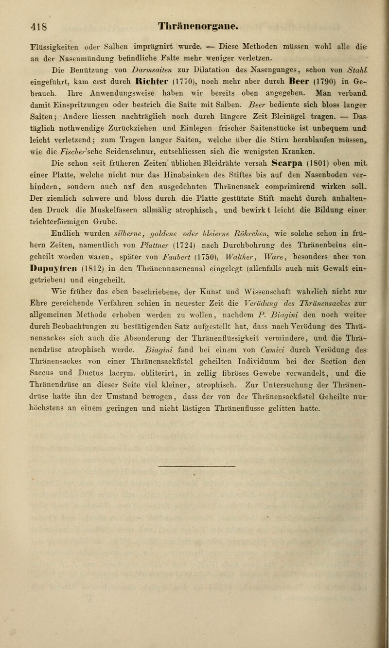 Flüssigkeiten oder Salben imprägnirt wurde. — Diese Methoden müssen -wohl alle die an der Nasenmündung befindliche Falte mehr -weniger verletzen. Die Benützung von Darmsaiten zur Dilatation des Nasenganges, schon von Stahl eingeführt, kam erst durch Richter (1770), noch mehr aber durGh Beer (1790) in Ge- brauch. Ihre Anwendungsweise haben wir bereits oben angegeben. Man verband, damit Einspritzungen oder bestrich die Saite mit Salben. Beer bediente sich bloss langer Saiten; Andere Hessen nachträglich noch durch längere Zeit Bleinägel tragen. — Das täglich nothwendige Zurückziehen und Einlegen frischer Saitenstücke ist unbequem und leicht verletzend; zum Tragen langer Saiten, welche über die Stirn herablaufen müssen,, wie die Fische/sehe Seidenschnur, entschliessen sich die wenigsten Kranken. Die schon seit früheren Zeiten üblichen Blei drahte versah Scarpa (1801) oben mit einer Platte, welche nicht nur das Hinabsinken des Stiftes bis auf den Nasenboden ver- hindern, sondern auch aaf den ausgedehnten Thränensack comprimirend wirken soll. Der ziemlich schwere und bloss durch die Platte gestützte Stift macht durch anhalten- den Druck die Muskelfasern allmälig atrophisch, und bewirk t leicht die Bildung einer trichterförmigen Grube. Endlich wurden silberne, goldene oder bleierne Röhrchen, wie solche schon in frü- hern Zeiten, namentlich von Plattner (1724) nach Durchbohrung des Thränenbeins ein- geheilt worden waren, später von Faubert (1750), Wallher, Ware, besonders aber von. Dupuytren (1812) in den Thränennasencanal eingelegt (allenfalls auch mit Gewalt ein- getrieben) und eingeheilt. Wie früher das eben beschriebene, der Kunst und Wissenschaft wahrlich nicht zur Ehre gereichende Verfahren schien in neuester Zeit die Verödung des Thränensackes zur allgemeinen Methode erhoben werden zu wollen, nachdem P. Biagini den noch weiter durch Beobachtungen zu bestätigenden Satz aufgestellt hat, dass nach Verödung des Thrä- nensackes sich auch die Absonderung der ThränenflUssigkeit vermindere, und die Thrä- nendrüse atrophisch werde. Biagini fand bei einem von Camici durch Verödung des Thränensackes von einer Thränensackfistel geheilteu Individuum bei der Section den Saccus und Ductus laeryni. obliterirt, in zellig fibröses Gewebe verwandelt, und die Thränendrüse an dieser Seite viel kleiner, atrophisch. Zur Untersuchung der Thränen- drüse hatte ihn der Umstand bewogen, dass der von der Thränensackfistel Geheilte nur höchstens an einem geringen und nicht lästigen Thränenfiusse gelitten hatte.