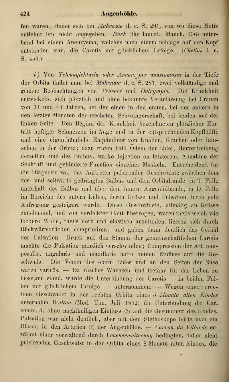 fen waren, findet sich bei Makenzie (1. c. S. 291, von wo diese Notiz entlehnt ist) nicht angegeben. Burk (the lancet, Manch. 136) unter- band bei einem Aneurysma, welches nach einein Schlage auf den Kopf entstanden war, die Carotis mit glücklichem Erfolge. (Chelius 1. c^ S. 459.) b) Von Teleangiektusia oder Aneur. per anastomosin in der Tiefe der Orbita findet man bei Makenzie (1. c. S. 283) zwei vollständige und genaue Beobachtungen von Truvers und Dalrymple. Die Krankheit entwickelte sich plötzlich und ohne bekannte Veranlassung bei Frauen von 34 und 44 Jahren, bei der einen in den ersten, bei der andern in den letzten Monaten der (sechsten) Schwangerschaft, bei beiden auf der linken Seite. Den Beginn der Krankheit bezeichneten plötzlicher Ein- tritt heftiger Schmerzen im Auge und in der entsprechenden Kopfhälfte und eine eigenthümliche Empfindung von Knallen, Krachen oder Kau- schen in der Orbita; dazu traten bald Ödem der Lider, Hervortreibung derselben und des Bulbus, starke Injection an letzterem, Abnahme der Sehkraft und gehinderte Function einzelner Muskeln. Entscheidend für die Diagnosis war das Auftreten pulsirender Geschwülste zwischen dem vor- und seitwärts gedrängten Bulbus und dem Orbitalrande (in T. Falle unterhalb des Bulbus und über dem innern Augenlidbande, in D. Falle im Bereiche des untern Lides), deren Grösse und Pulsation durch jede Aufregung gesteigert wurde. Diese Geschwülste, allmälig an Grösse zunehmend, und von verdickter Haut überzogen, waren theils weich wie lockere Wolle, theils derb und elastisch anzufühlen, Hessen sich durch Kückwärtsdrücken comprimiren, und gaben dann deutlich das Gefühl der Pulsation. Druck auf den Stamm der gemeinschaftlichen Carotis machte die Pulsation gänzlich verschwinden; Compression der Art. tem- poralis, angularis und maxillaris hatte keinen Einfluss auf die Ge- schwulst. Die Venen des obern Lides und an den Seiten der Nase waren varicös. — Da rasches Wachsen und Gefahr für das Leben zu besorgen stand, wurde die Unterbindung der Carotis — in beiden Fäl- len mit glücklichem Erfolge — unternommen. — Wegen einer erec- tilen Geschwulst in der rechten Orbita eines 5 Monate alten Kindes unternahm Walton (Med. Tim. Juli 1852) die Unterbindung der Car. comm. d. ohne nachtheiligen Einfluss (?) auf die Gesundheit des Kindes. Pulsation war nicht deutlich, aber mit dem Stethoskope hörte man ein Blasen in den Arterien (?) der Augenhöhle. — Carron du Villards er- wähnt einer vorwaltend durch VenenerWeiterung bedingten, daher nicht pulsirenden Geschwulst in der Orbita eines 8 Monate alten Kindes, die