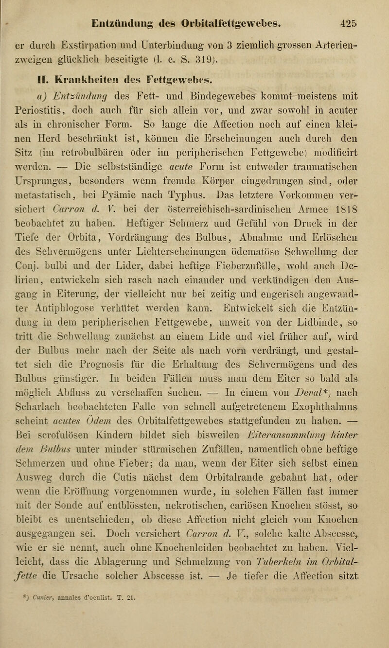 er durch Exstirpation und Unterbindung von 3 ziemlich grossen Arterien- zweigen glücklich beseitigte (1. c. S. 319). II. Krankheiten des Fettgewebes. a) Entzündung des Fett- und Bindegewebes kommt meistens mit Periostitis, doch auch für sich allein vor, und zwar sowohl in acuter als in chronischer Form. So lange die Affection noch auf einen klei- nen Herd beschränkt ist, können die Erscheinungen auch durch den Sitz (im retrobulbären oder im peripherischen Fettgewebe) modificirt werden. — Die selbstständige acute Form ist entweder traumatischen Ursprunges, besonders wenn fremde Körper eingedrungen sind, oder metastatisch, bei Pyämie nach Typhus. Das letztere Vorkommen ver- sichert Carron iL Y. bei der österreichisch-sardinischen Armee 1818 beobachtet zu haben. Heftiger Schmerz und Gefühl von Druck in der Tiefe der Orbita, Vordrängung des Bulbus, Abnahme und Erlöschen des Sehvermögens unter Lichterscheinungen ödematöse Schwellung der Conj. bulbi und der Lider, dabei heftige Fieberzufälle, wohl auch De- lirien, entwickeln sich rasch nach einander und verkündigen den Aus- gang in Eiterung, der vielleicht nur bei zeitig und engerisch angewand- ter Antiphlogose verhütet werden kann. Entwickelt sich die Entzün- dung in dem peripherischen Fettgewebe, unweit von der Lidbinde, so tritt die Schwellung zunächst an einem Lide und viel früher auf, wird der Bulbus mehr nach der Seite als nach vorn verdrängt, und gestal- tet sich die Prognosis für die Erhaltung des Sehvermögens und des Bulbus günstiger. In beiden Fällen muss man dem Eiter so bald als möglich Abfluss zu verschaffen suchen. — In einem von Deval*) nach Scharlach beobachteten Falle von schnell aufgetretenem Exophthalmus scheint acutes Ödem des Orbitalfettgewebes stattgefunden zu haben. — Bei scrofulösen Kindern bildet sich bisweilen Eiteranmmmlüng hinter* dem Bulbus unter minder stürmischen Zufällen, namentlich ohne heftige Schmerzen und ohne Fieber; da man, wenn der Eiter sich selbst einen Ausweg durch die Cutis nächst dem Orbitalrande gebahnt hat, oder wenn die Eröffnung vorgenommen wurde, in solchen Fällen fast immer mit der Sonde auf entblössten, nekrotischen, cariösen Knochen stösst, so bleibt es unentschieden, ob diese Affection nicht gleich vom Knochen ausgegangen sei. Doch versichert Carron d. V., solche kalte Abscesse, wie er sie nennt, auch ohne Knochenleiden beobachtet zu haben. Viel- leicht, dass die Ablagerung und Schmelzung von Tuberkeln im Orbital- fette die Ursache solcher Abscesse ist. — Je tiefer die Affection sitzt *j Cunier, annales d'oeulist. T. 21.