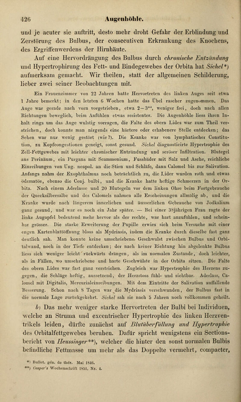 und je acuter sie auftritt, desto mehr droht Gefahr der Erblindung und Zerstörung des Bulbus, der consecutiven Erkrankung des Knochens, des Ergriffenwerdens der Hirnhäute. Auf eine Hervordrängung des Bulbus durch chronische Entzündung und Hypertrophirung des Fett- und Bindegewebes der Orbita hat Sichel*) aufmerksam gemacht. Wir theilen, statt der allgemeinen Schilderung, lieber zwei seiner Beobachtungen mit. Ein Frauenzimmer von 22 Jahren hatte Hervortreten des linken Auges seit etwa 1 Jahre bemerkt; in den letzten 6 Wochen hatte das Übel rascher zugenommen. Das Auge war gerade nach vorn vorgetrieben, etwa 2—3', weniger frei, doch nach allen Eichtungen beweglich, beim Anfühlen etwas resistenter. Die Augenhöhle Hess ihren In- halt rings um das Auge wulstig vorragen, die Falte des obern Lides war zum Theil ver- strichen, doch konnte man nirgends eine härtere oder erhabenere Stelle entdecken; das Sehen war nur wenig gestört (wie ?). Die Kranke war von lymphatischer Constitu- tion, zu Kopfcongestionen geneigt, sonst gesund. Sichel diagnosticirte Hypertrophie des Zeil-Fettgewebes mit leichter chronischer Entzündung und seröser Infiltration. Blutegel ans Perinäum, ein Purgans mit Scammonium, Fussbäder mit Salz und Asche, reichliche Einreibungen von Ung. neapol. an die Stirn und Schläfe, dann Calomel bis zur Salivation. Anfangs nahm der Exophthalmus noch beträchtlich zu, die Lider wurden roth und etwas ödematös, ebenso die Conj. bulbi, und die Kranke hatte heftige Schmerzen in der Or- bita. Nach einem Aderlasse und 20 Blutegeln vor dem linken Ohre beim Fortgebrauche der Quecksilbersalbe und des Calomels nahmen alle Erscheinungen allmälig ab, und die Kranke wurde nach längerem innerlichen und äusserlichen Gebrauche von Jodkalium ganz gesund, und war es noch ein Jahr später. — Bei einer 38jährigen Frau ragte der linke Augapfel bedeutend mehr hervor als der rechte, war hart anzufühlen, und schein- bar grösser. Die starke Erweiterung der Pupille erwies sich beim Versuche mit einer engen Kartenblattöffnung bloss als Mydriasis, indem die Kranke durch dieselbe fast ganz deutlich sah. Man konnte keine umschriebene- Geschwulst zwischen Bulbus und Orbi- talwand, noch in der Tiefe entdecken ; der nach keiner Bichtung hin abgelenkte Bulbus Hess sich weniger leicht rückwärts drängen, als im normalen Zustande, doch leichter, als in Fällen, wo umschriebene und harte Geschwülste in der Orbita sitzen. Die Falte •des obern Lides war fast ganz verstrichen. Zugleich war Hypertrophie des Herzens zu- gegen, die Schläge heftig, aussetzend, der Herzstoss fühl- und sichtbar. Aderlass, Ca- lomel mit Digitalis, Mercurialeimeibungen. Mit dem Eintritte der Salivation auffallende Besserung. Schon nach S Tagen war die Mydriasis verschwunden, der Bulbus fast in die normale Lage zurückgekehrt. Sichel sah sie nach 5 Jahren noch vollkommen geheilt. b) Das mehr weniger starke Hervortreten der Bulbi bei Individuen, welche an Struma und excentrischer Hypertrophie des linken Herzven- trikels leiden, dürfte zunächst auf Blutüberfullung und Hypertrophie des Orbitalfettgewebes beruhen. Dafür spricht wenigstens ein Sections- berieht von Heussinger**), welcher die hinter den sonst normalen Bulbis befindliche Fettmasse um mehr als das Doppelte vermehrt, compacter, *1 Bullet, gen. de th(?r. Mai 1S46. ■**) Casper's Wochenschrift 1851, Nr. 4.