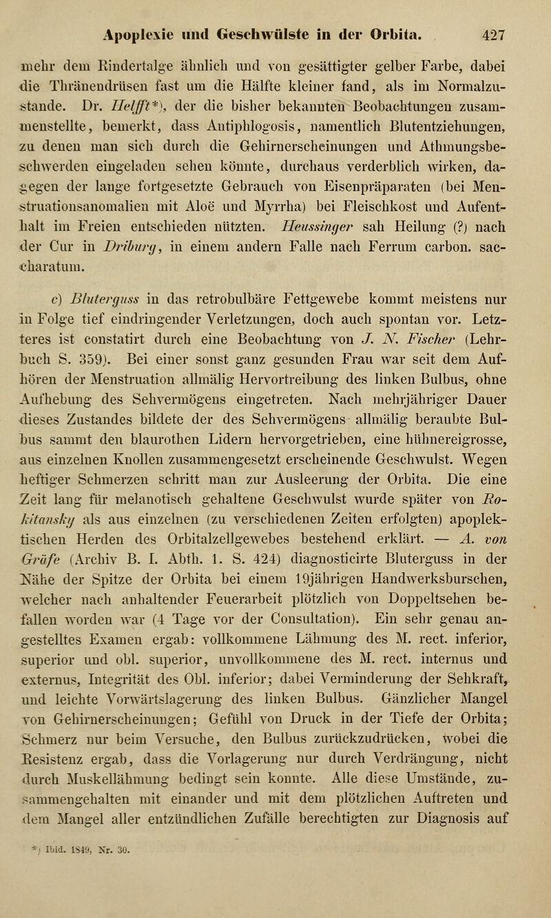 mehr dem Eindertalge ähnlich und von gesättigter gelber Farbe, dabei die Thräuendrüsen fast um die Hälfte kleiner fand, als im Normalzu- stande. Dr. Helffit*), der die bisher bekannten Beobachtungen zusam- menstellte, bemerkt, dass Autiphlogosis, namentlich Blutentziehungen, zu denen man sich durch die Gehirnerscheinungen und Athmungsbe- schwerden eingeladen sehen könnte, durchaus verderblich wirken, da- gegen der lange fortgesetzte Gebrauch von Eisenpräparaten (bei Men- struationsanomalien mit Aloe und Myrrha) bei Fleischkost und Aufent- halt im Freien entschieden nützten. Heussinger sah Heilung (?) nach der Cur in D?>iburg, in einem andern Falle nach Ferrum carbon. sac- charatum. c) Bluterguss in das retrobulbäre Fettgewebe kommt meistens nur in Folge tief eindringender Verletzungen, doch auch spontan vor. Letz- teres ist constatirt durch eine Beobachtung von J. N. Fische?* (Lehr- buch S. 359). Bei einer sonst ganz gesunden Frau war seit dem Auf- hören der Menstruation allmälig Hervortreibung des linken Bulbus, ohne Aufhebung des Sehvermögens eingetreten. Nach mehrjähriger Dauer dieses Zustaudes bildete der des Sehvermögens allmälig beraubte Bul- bus sammt den blaurothen Lidern hervorgetrieben, eine hühnereigrosse, aus einzelnen Knollen zusammengesetzt erscheinende Geschwulst. Wegen heftiger Schmerzen schritt man zur Ausleerung der Orbita. Die eine Zeit lang für melanotisch gehaltene Geschwulst wurde später von Ro- kitansky als aus einzelnen (zu verschiedenen Zeiten erfolgten) apoplek- tischen Herden des Orbitalzellgewebes bestehend erklärt. — A. von Gräfe (Archiv B. I. Abth. 1. S. 424) diagnosticirte Bluterguss in der jS^ähe der Spitze der Orbita bei einem 19jährigen Handwerksburschen, welcher nach anhaltender Feuerarbeit plötzlich von Doppeltsehen be- fallen worden war (4 Tage vor der Consultation). Ein sehr genau an- gestelltes Examen ergab: vollkommene Lähmung des M. rect. inferior, superior und obl. superior, unvollkommene des M. rect. internus und externus, Integrität des Obl. inferior; dabei Verminderung der Sehkraft, und leichte Vorwärtslagerung des linken Bulbus. Gänzlicher Mangel von Gehirnerscheinungen; Gefühl von Druck in der Tiefe der Orbita; Schmerz nur beim Versuche, den Bulbus zurückzudrücken, wobei die Resistenz ergab, dass die Vorlagerung nur durch Verdrängung, nicht durch Muskellähmung bedingt sein konnte. Alle diese Umstände, zu- sammengehalten mit einander und mit dem plötzlichen Auftreten und dem Mangel aller entzündlichen Zufälle berechtigten zur Diagnosis auf - Ibid. 1S49, Nr. 30.