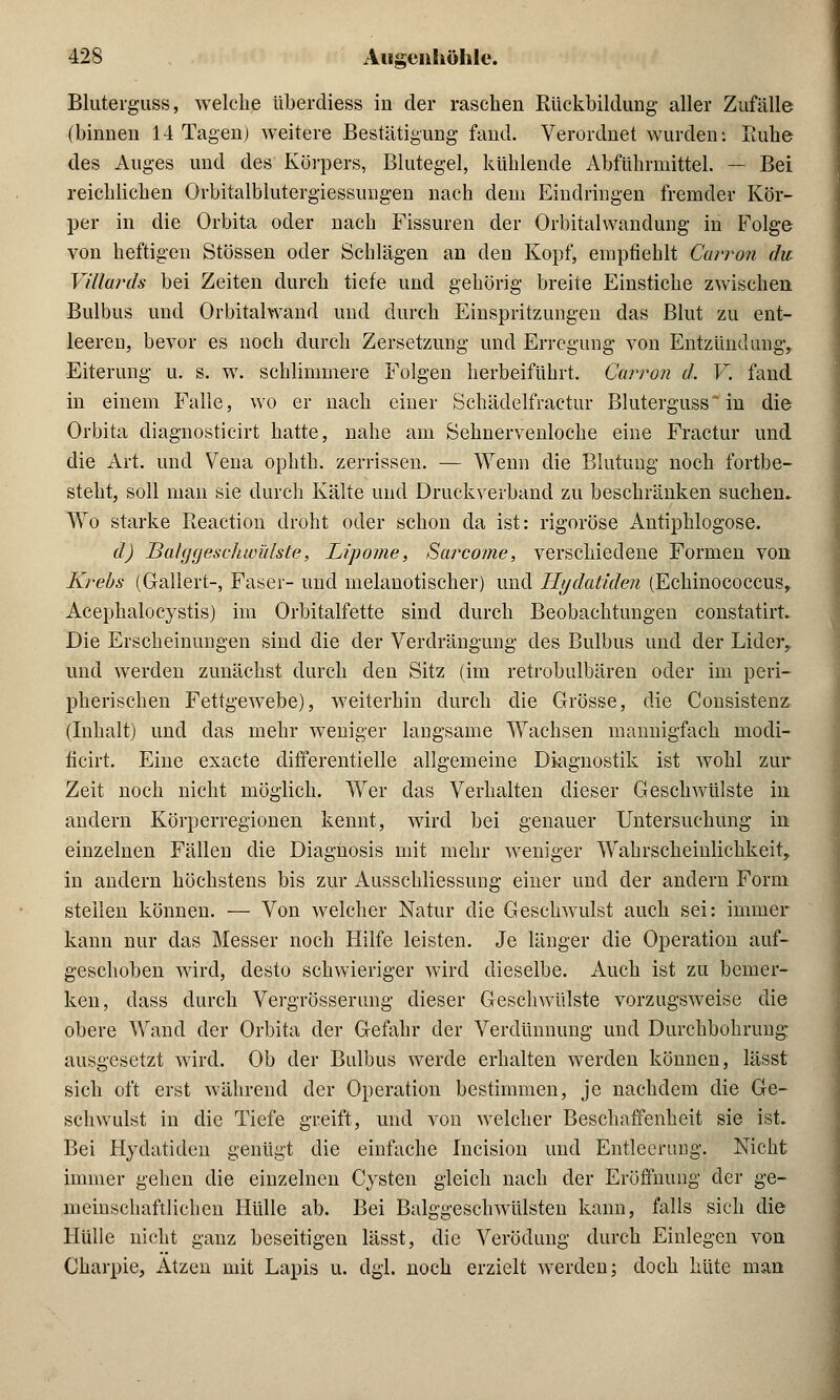 Bluterguss, welche überdiess in der raschen Rückbildung aller Zufälle (binnen 14 Tagen) weitere Bestätigung fand. Verordnet wurden: Ruhe des Auges und des Körpers, Blutegel, kühlende Abführmittel. — Bei reichlichen Orbitalblutergiessungen nach dem Eindringen fremder Kör- per in die Orbita oder nach Fissuren der Orbitalwandung in Folge von heftigen Stössen oder Schlägen an den Kopf, empfiehlt Carron du Villards bei Zeiten durch tiefe und gehörig breite Einstiche zwischen Bulbus und Orbitalwand und durch Einspritzungen das Blut zu ent- leeren, bevor es noch durch Zersetzung und Erregung von Entzündung,. Eiterung u. s. w. schlimmere Folgen herbeiführt. Carron d. V. fand, in einem Falle, wo er nach einer Schädelfractur Bluterguss in die Orbita cliagnosticirt hatte, nahe am Sehnervenloche eine Fractur und die Art. und Vena ophth. zerrissen. — Wenn die Blutung noch fortbe- steht, soll man sie durch Kälte und Druckverband zu beschränken suchen. Wo starke Reaction droht oder schon da ist: rigorose Antiphlogose. d) Balggeschwiäste, Lipome, Sarcome, verschiedene Formen von Krebs (Gallert-, Faser- und melanotischer) und Ilydatiden (Echinococcus, Acephalocystis) im Orbitalfette sind durch Beobachtungen constatirt. Die Erscheinungen sind die der Verdrängung des Bulbus und der Lider, und werden zunächst durch den Sitz (im retrobulbären oder im peri- pherischen Fettgewebe), weiterhin durch die Grösse, die Consistenz (Inhalt) und das mehr weniger langsame Wachsen mannigfach ifiodi- ficirt. Eine exacte differentielle allgemeine Diagnostik ist wohl zur Zeit noch nicht möglich. Wer das Verhalten dieser Geschwülste in andern Körperregionen kennt, wird bei genauer Untersuchung in einzelnen Fällen die Diagnosis mit mehr weniger Wahrscheinlichkeit, in andern höchstens bis zur Ausschliessung einer und der andern Form steilen können. — Von welcher Natur die Geschwulst auch sei: immer kann nur das Messer noch Hilfe leisten. Je länger die Operation auf- geschoben wird, desto schwieriger wird dieselbe. Auch ist zu bemer- ken, dass durch Vergrösserung dieser Geschwülste vorzugsweise die obere Wand der Orbita der Gefahr der Verdünnung und Durchbohrung ausgesetzt wird. Ob der Bulbus werde erhalten werden können, lässt sich oft erst während der Operation bestimmen, je nachdem die Ge- schwulst in die Tiefe greift, und von welcher Beschaffenheit sie ist. Bei Hydatiden genügt die einfache Incision und Entleerung. Nicht immer gehen die einzelnen Cysten gleich nach der Eröffnung der ge- meinschaftlichen Hülle ab. Bei Balggeschwülsten kann, falls sich die Hülle nicht ganz beseitigen lässt, die Verödung durch Einlegen von Charpie, Atzen mit Lapis u. dgl. noch erzielt werden; doch hüte man