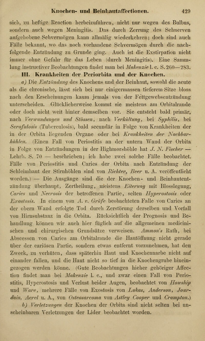 sicli, zu heftige Reaction herbeizuführen, nicht nur wegen des Bulbus, sondern auch wegen Meningitis. Das durch Zerrung des Sehnerven aufgehobene Sehvermögen kann allmälig wiederkehren; doch sind auch Fälle bekannt, wo das noch vorhandene Sehvermögen durch die nach- folgende Entzündung zu Grunde ging. Auch ist die Exstirpation nicht immer ohne Gefahr für das Leben (durch Meningitis). Eine Samm- lung instruetiver Beobachtungen findet man bei MakenzieX. c. S.260—283. III. Krankheiten der Periorbita und der Knochen. a) Die Entzündung des Knochens und der Beinhaut, sowohl die acute als die chronische, lässt sich bei nur einigermassen tieferem Sitze bloss nach den Erscheinungen kaum jemals von der Fettgewebsentzündung unterscheiden. Glücklicherweise kommt sie meistens am Orbitalrande oder doch nicht weit hinter demselben vor. Sie entsteht bald primär, nach Verwundungen und Stössen, nach Verhüttung, bei Syphilis, bei Scrofulosis (Tuberculosis), bald seeundär in Folge von Krankheiten der in der Orbita liegenden Organe oder bei Krankheiten der Nachbar- höhlen. (Einen Fall von Periostitis an der untern Wand der Orbita in Folge von Entzündungen in der Highmorshöhle hat J. N. Fischer — Lehrb. S. 70 — beschrieben; ich habe zwei solche Fälle beobachtet. Fälle von Periostitis und Caries der Orbita nach Entzündung der Schleimhaut der Stirnhöhlen sind von Richter, Beer u. A. veröffentlicht worden.) — Die Ausgänge sind die der Knochen- und Beinhautent- zündung überhaupt, Zertheilung, meistens Eiterung mit Blosslegung, Caries und Xecrosis der betroffenen Partie, selten Hijperostosis oder E.vostosis. In einem von A. v. Gräfe beobachteten Falle von Caries an der obern Wand erfolgte Tod durch Zerstörung derselben und Vorfall von Hirnsubstanz in die Orbita. Rücksichtlich der Prognosis und Be- handlung können wir auch hier füglich auf die allgemeinen medicini- schen und chirurgischen Grundsätze verweisen. Amnion's liath, bei Abscessen von Caries am Orbitalrande die Hautöffnung nicht gerade über der cariösen Partie, sondern etwas entfernt vorzunehmen, hat den Zweck, zu verhüten, dass späterhin Haut und Knochennarbe nicht auf einander fallen, und die Haut nicht so tief in die Knochengrube hinein- gezogen werden könne. (Gute Beobachtungen hieher gehöriger Affec- tion findet man bei Makenzie 1. c., und zwar einen Fall von Perio- stitis, Hyperostosis und Verlust beider Augen, beobachtet von Howship und Ware, mehrere Fälle von Exostosis von Lukas, Anderson, Jour- dain, Acrel u. A., von Osteosarcoma von Astley Cooper und Crampton.) b) Verletzungen der Knochen der Orbita sind nicht selten bei un- scheinbaren Verletzungen der Lider beobachtet worden.