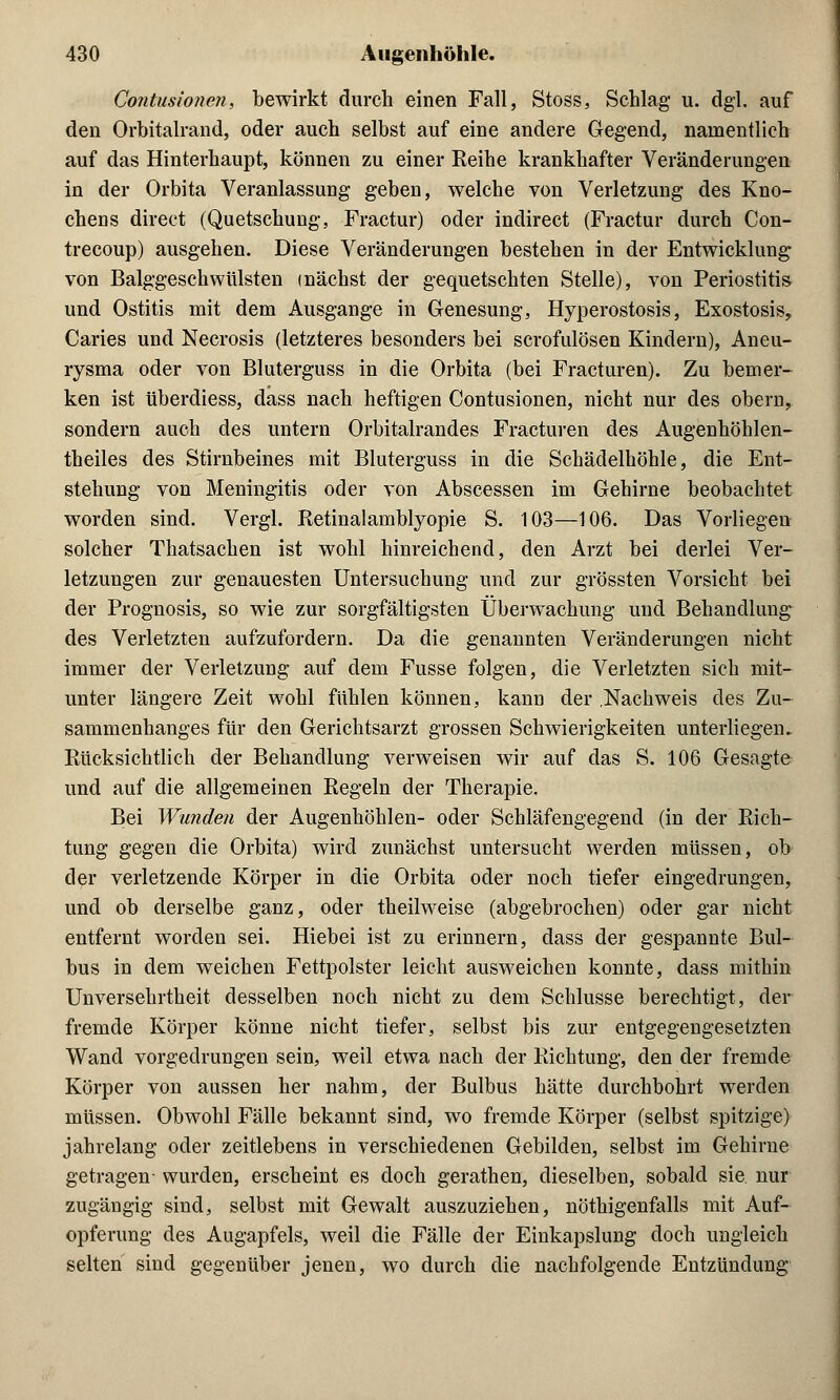 Contusionen, bewirkt durch einen Fall, Stoss, Schlag u. dgl. auf den Orbitalrand, oder auch selbst auf eine andere Gegend, namentlich auf das Hinterhaupt, können zu einer Reihe krankhafter Veränderungen in der Orbita Veranlassung geben, welche von Verletzung des Kno- chens direct (Quetschung, Fractur) oder indirect (Fractur durch Con- trecoup) ausgehen. Diese Veränderungen bestehen in der Entwicklung von Balggeschwülsten mächst der gequetschten Stelle), von Periostitis und Ostitis mit dem Ausgange in Genesung, Hyperostosis, Exostosis, Caries und Necrosis (letzteres besonders bei scrofulösen Kindern), Aneu- rysma oder von Bluterguss in die Orbita (bei Fracturen). Zu bemer- ken ist überdiess, dass nach heftigen Contusionen, nicht nur des obern, sondern auch des untern Orbitalrandes Fracturen des Augenhöhlen- theiles des Stirnbeines mit Bluterguss in die Schädelhöhle, die Ent- stehung von Meningitis oder von Abscessen im Gehirne beobachtet worden sind. Vergl. Retinalamblyopie S. 103—106. Das Vorliegen solcher Thatsachen ist wohl hinreichend, den Arzt bei derlei Ver- letzungen zur genauesten Untersuchung und zur grössten Vorsicht bei der Prognosis, so wie zur sorgfältigsten Überwachung und Behandlung des Verletzten aufzufordern. Da die genannten Veränderungen nicht immer der Verletzung auf dem Fusse folgen, die Verletzten sich mit- unter längere Zeit wohl fühlen können, kann der .Nachweis des Zu- sammenhanges für den Gerichtsarzt grossen Schwierigkeiten unterliegen. Rücksichtlich der Behandlung verweisen wir auf das S. 106 Gesagte und auf die allgemeinen Regeln der Therapie. Bei Wunden der Augenhöhlen- oder Schläfengegend (in der Rich- tung gegen die Orbita) wird zunächst untersucht werden müssen, ob der verletzende Körper in die Orbita oder noch tiefer eingedrungen, und ob derselbe ganz, oder theilweise (abgebrochen) oder gar nicht entfernt worden sei. Hiebei ist zu erinnern, dass der gespannte Bul- bus in dem weichen Fettpolster leicht ausweichen konnte, dass mithin Unversehrtheit desselben noch nicht zu dem Schlüsse berechtigt, der fremde Körper könne nicht tiefer, selbst bis zur entgegengesetzten Wand vorgedrungen sein, weil etwa nach der Richtung, den der fremde Körper von aussen her nahm, der Bulbus hätte durchbohrt werden müssen. Obwohl Fälle bekannt sind, wo fremde Körper (selbst spitzige) jahrelang oder zeitlebens in verschiedenen Gebilden, selbst im Gehirne getragen- wurden, erscheint es doch gerathen, dieselben, sobald sie. nur zugängig sind, selbst mit Gewalt auszuziehen, nöthigenfalls mit Auf- opferung des Augapfels, weil die Fälle der Einkapslung doch ungleich selten sind gegenüber jenen, wo durch die nachfolgende Entzündung