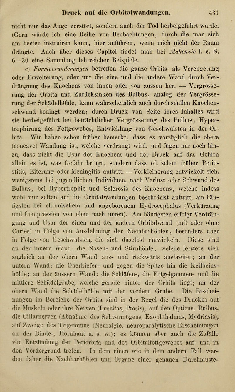 nicht nur das Auge zerstört, sondern auch der Tod herbeigeführt wurde. (Gern würde ich eine Reihe von Beobachtungen, durch die man sich, am besten instruiren kann, hier anführen, wenn mich nicht der Raum drängte. Auch über dieses Capitel findet man bei Makenzie 1. c. S. 6—30 eine Sammlung lehrreicher Beispiele. c) Formveränderungen betreffen die ganze Orbita als Verengerung- oder Erweiterung, oder nur die eine und die andere Wand durch Ver- drängung des Knochens von innen oder von aussen her. — Vergröße- rung der Orbita und Zurücksinken des Bulbus, analog der Vergrösse- rung der Schädelhöhle, kann wahrscheinlich auch durch senilen Knochen- schwund bedingt werden; durch Druck von Seite ihres Inhaltes wird sie herbeigeführt bei beträchtlicher Vergrösserung des Bulbus, Hyper- trophirung des Fettgewebes, Entwicklung von Geschwülsten in der Or- bita. Wir haben schon früher bemerkt, dass es vorzüglich die obere (concave) Wandung ist, welche verdrängt wird, und fügen nur noch hin- zu, dass nicht die Usur des Knochens und der Druck auf das Gehirn allein es ist, was Gefahr bringt, sondern dass oft schon früher Perio- stitis, Eiterung oder Meningitis auftritt. — Verkleinerung entwickelt sich, wenigstens bei jugendlichen Individuen, nach Verlust oder Schwund des Bulbus, bei Hypertrophie und Sclerosis des Knochens, welche indess wohl nur selten auf die Orbitalwandungen beschränkt auftritt, am häu- figsten bei chronischem und angeborenem Hydrocephalus (Verkürzung und Compression von oben nach unten). Am häufigsten erfolgt Verdrän- gung und Usur der einen und der andern Orbitalwand (mit oder ohne Caries) in Folge von Ausdehnung der Nachbarhöhlen, besonders aber in Folge von Geschwülsten, die sich daselbst entwickeln. Diese sind an der innern Wand: die Nasen- und Stirnhöhle, welche letztere sich zugleich an der obern Wand aus- und rückwärts ausbreitet; an der untern Wand: die Oberkiefer- und gegen die Spitze hin die Keilbeins- höhle ; an der äussern Wand: die Schläfen-, die Flügelgaumen- und die mittlere Schädelgrube, welche gerade hinter der Orbita liegt; an der obern Wand die Schädelhöhle mit der vordem Grube. Die Erschei- nungen im Bereiche der Orbita sind in der Regel die des Druckes auf die Muskeln oder ihre Nerven (Luscitas, Ptosis), auf den Opticus, Bulbus, die Ciliarnerven (Abnahme des Sehvermögens, Exophthalmus, Mydriasis), auf Zweige des Trigeminus (Neuralgie, neuroparalytische Erscheinungen an der Binde-, Hornhaut u. s. w.); es können aber auch die Zufälle von Entzündung der Periorbita und des Orbitalfettgewebes auf- und in den Vordergrund treten. In dem einen wie in dem andern Fall wer- den daher die Nachbarhöhlen und Organe einer genauen Durchmuste-