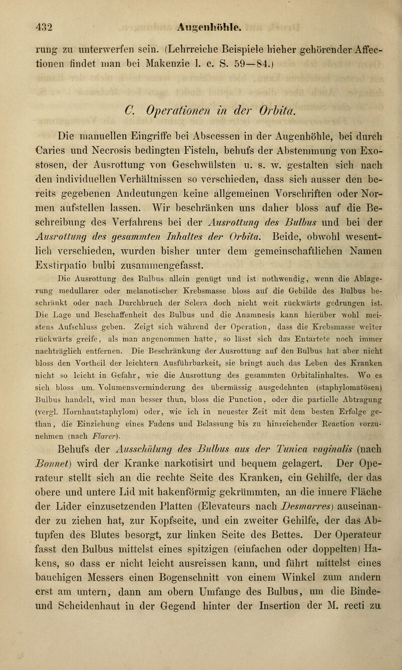 rung zu unterwerfen sein. (Lehrreiche Beispiele hieher gehörender Affec- tionen findet man bei Makenzie 1. c. S. 59—84.) C. Operationen in der Orbita. Die manuellen Eingriffe bei Abscessen in der Augenhöhle, bei durch Caries und Necrosis bedingten Fisteln, behufs der Abstemmung von Exo- stosen, der Ausrottung von Geschwülsten u. s. w. gestalten sich nach den individuellen Verhältnissen so verschieden, dass sich ausser den be- reits gegebenen Andeutungen keine allgemeinen Vorschriften oder Nor- men aufstellen lassen. Wir beschränken uns daher bloss auf die Be- schreibung des Verfahrens bei der Ausrottung des Bulbus und bei der Ausrottung des gesummten Inhaltes der Orbita. Beide, obwohl wesent- lich verschieden, wurden bisher unter dem gemeinschaftlichen Namen Exstirpatio bulbi zusammengefasst. Die Ausrottung des Bulbus allein genügt und ist nothwendig, wenn die Ablage- rung medullärer oder melanotiscber Krebsmasse bloss auf die Gebilde des Bulbus be- schrankt oder nach Durchbruch der Sclera doch nicht weit rückwärts gedrungen ist. Die Lage und Beschaffenheit des Bulbus und die Anamnesis kann hierüber wohl mei- stens Aufschluss geben. Zeigt sich während der Operation, dass die Krebsmasse weiter rückwärts greife, als man angenommen hatte, so lässt sich das Entartete noch iinmer nachträglich entfernen. Die Beschränkung der Ausrottung auf den Bulbus hat aber nicht bloss den Vortheil der leichtern Ausführbarkeit, sie bringt auch das Leben des Kranken nicht so leicht in Gefahr, wie die Ausrottung des gesammten Orbitalinhaltes. Wo es sich bloss um Volumensverminderung des übermässig ausgedehnten (staphylomatösen) Bulbus handelt, wird man besser thun, bloss die Punction, oder die partielle Abtragung (vergl. Hornhautstaphylom) oder, wie ich in neuester Zeit mit dem besten Erfolge ge- than, die Einziehung eines Fadens und Belassung bis zu hinreichender Reaction vorzu- nehmen (nach Flarer). Behufs der Ausschälung des Bulbus aus der Timica vaginalis (nach Bonnet) wird der Kranke narkotisirt und bequem gelagert. Der Ope- rateur stellt sich an die rechte Seite des Kranken, ein Gehilfe, der das obere und untere Lid mit hakenförmig gekrümmten, an die innere Fläche der Lider einzusetzenden Platten (Elevateurs nach Desnuwres) auseinan- der zu ziehen hat, zur Kopfseite, und ein zweiter Gehilfe, der das Ab- tupfen des Blutes besorgt, zur linken Seite des Bettes. Der Operateur fasst den Bulbus mittelst eines spitzigen (einfachen oder doppelten) Ha- kens, so dass er nicht leicht ausreissen kann, und führt mittelst eines bauchigen Messers einen Bogenschnitt von einem Winkel zum andern erst am untern, dann am obern Umfange des Bulbus, um die Binde- und Scheidenhaut in der Gegend hinter der Insertion der M. recti zu