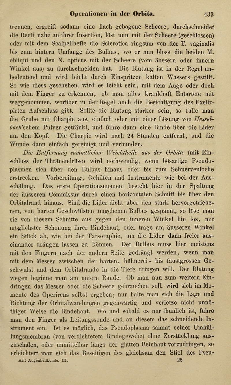 trennen, ergreift sodann eine flach gebogene Scheere, durchschneidet die Recti nahe an ihrer Insertion, löst nun mit der Scheere (geschlossen) oder mit dem Scalpellhefte die Sclerotica ringsum von der T. vaginalis bis zum hintern Umfange des Bulbus, wo er nun bloss die beiden M. obliqui und den N. opticus mit der Scheere (vom äussern oder innern Winkel aus) zu durchschneiden hat. Die Blutung ist in der Regel un- bedeutend und wird leicht durch Einspritzen kalten Wassers gestillt. So wie diess geschehen, wird es leicht sein, mit dem Auge oder doch mit dem Finger zu erkennen, ob man alles krankhaft Entartete mit weggenommen, worüber in der Regel auch die Besichtigung des Exstir- pirten Aufschluss gibt. Sollte die Blutung stärker sein, so fülle man die Grube mit Charpie aus, einfach oder mit einer Lösung von Hessel- back'schem. Pulver getränkt, und führe dann eine Binde über die Lider um den Kopf. Die Charpie wird nach 24 Stunden entfernt, und die Wunde dann einfach gereinigt und verbunden. Die Entfernung sämmtlicher Weichtheile aus der Orbita (mit Ein- schluss der Thränendrüse) wird nothwendig, wenn bösartige Pseudo- plasmen sich über den Bulbus hinaus oder bis zum Sehnervenloche erstrecken. Vorbereitung, Gehilfen und Instrumente wie bei der Aus- schälung. Das erste Operationsmoment besteht hier in der Spaltung der äusseren Commissur durch einen horizontalen Schnitt bis über den Orbitalrand hinaus. Sind die Lider dicht über den stark hervorgetriebe- nen, von harten Geschwülsten umgebenen Bulbus gespannt, so löse man sie von diesem Schnitte aus gegen den inneren Winkel hin los, mit möglichster Schonung ihrer Bindehaut, oder trage am äusseren Winkel ein Stück ab, wie bei der Tarsoraphie, um die Lider dann freier aus- einander drängen lassen zu können. Der Bulbus muss hier meistens mit den Fingern nach der andern Seite gedrängt werden, wenn man mit dem Messer zwischen der harten, hühnerei- bis faustgrossen Ge- schwulst und dem Orbitalrande in die Tiefe dringen will. Der Blutung wegen beginne man am untern Rande. Ob man nun zum weitern Ein- dringen das Messer oder die Scheere gebrauchen soll, wird sich im Mo- mente des Operirens selbst ergeben; nur halte man sich die Lage und Richtung der Orbitalwandungen gegenwärtig und verletze nicht unnö- thiger Weise die Bindehaut. Wo und sobald es nur thunlich ist, führe man den Finger als Leitungssonde und an diesem das schneidende In- strument ein. Ist es möglich, das Pseudoplasma sammt seiner Umhül- lungsmembran (von verdichtetem Bindegewebe) ohne Zerstücklung aus- zuschälen, oder unmittelbar längs der glatten Beinhaut vorzudringen, so erleichtert man sich das Beseitigen des gleichsam den Stiel des Pseu- Arlt Augenheilkunde, in. 28