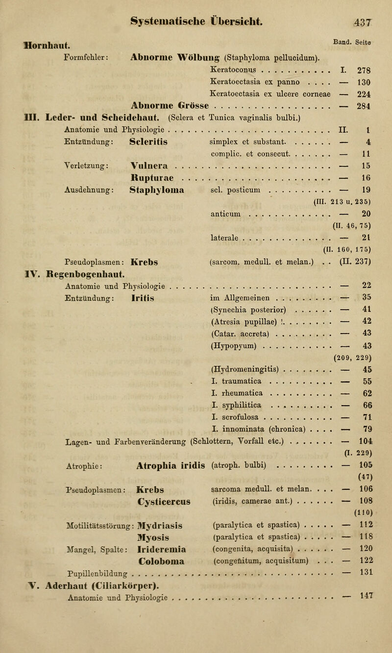 Hornhaut. Band' Seite Formfehler: Abnorme Wölbung; (Staphyloma pellucidum). Keratoconus I. 278 Keratoectasia ex panno .... — 130 Keratoectasia ex ulcere corneae — 224 Abnorme Grösse — 284 III. Leder- und Scheidehaut. (Sclera et Tunica vaginalis bulbi.) Anatomie und Physiologie IL l Entzündung: Scleritis simplex et substant — 4 complic. et consecut — 11 Verletzung: Vulnera — 15 Rupturae — 16 Ausdehnung: Staphyloma sei. posticum — 19 (III. 213 u. 235) anticum — 20 (II. 46, 75) laterale — 21 (II. 160, 175) Pseudoplasmen: Krebs (sarcom. medull. et melan.) . . (II. 237) IV. Regenbogenhaut. Anatomie und Physiologie — 22 Entzündung: Iritis im Allgemeinen — 35 (Synechia posterior) — 41 (Atresia pupillae) ! — 42 (Catar. aecreta) — 43 (Hypopyum) — 43 (209, 229) (Hydromeningitis) — 45 I. traumatica — 55 I. rheumatica — 62 I. syphilitica — 66 I. scrofulosa — 71 I. innominata (chronica) .... — 79 Lagen- und Farben Veränderung (Schlottern, Vorfall etc.) . — 104 (I. 229) Atrophie: Atrophia iridis (atroph, bulbi) — 105 (47) Pseudoplasmen: Krebs sarcoma medull. et melan. ... — 106 Cysticercus (iridis, camerae ant.) — 108 (110) Motilitätsstörung: Mydriasis (paralytica et spastica) — 112 Myosis (paralytica et spastica) — 118 Mangel, Spalte: Irideremia (congenita, acquisita) — 120 Coloboma (congenitum, acquisitum) ... — 122 Pupillenbildung — 131 V. Aderhaut (Ciliarkörper). Anatomie und Physiologie — 1^7