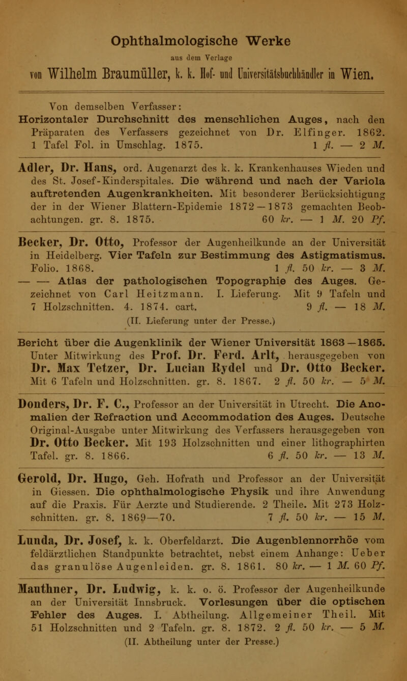 Ophthalmologische Werke aus dem Verlage von Wilhelm Braumüller, k. k. M und Uairersitätsbaefabändler in Wien. Von demselben Verfasser: Horizontaler Durchschnitt des menschlichen Auges, nach den Präparaten des Verfassers gezeichnet von Dr. Elfinger. 1862. 1 Tafel Fol. in Umschlag. 1875. 1 fl. — 2 M. Adler, Dr. Haus, ord. Augenarzt des k. k. Krankenhauses Wieden und des St. Josef-Kinderspitales. Die während und nach der Variola auftretenden Augenkrankheiten. Mit besonderer Berücksichtigung der in der Wiener Blattern-Epidemie 1872 — 1873 gemachten Beob- achtungen, gr. 8. 1875. 60 kr. — 1 M. 20 Pf. Becker, Dr. Otto, Professor der Augenheilkunde an der Universität in Heidelberg. Vier Tafeln zur Bestimmung des Astigmatismus. Folio. 1868. 1 fl. 50 kr. — 3 M. Atlas der pathologischen Topographie des Auges. Ge- zeichnet von Carl Heitzmann. I. Lieferung. Mit 9 Tafeln und 7 Holzschnitten. 4. 1874. cart. 9 fl. — 18 M. (II. Lieferung unter der Presse.) Bericht über die Augenklinik der Wiener Universität 1863—1865. Unter Mitwirkung des Prof. Dr. Ferd. Al'lt, herausgegeben von Dr. Max Tetzer, Dr. Lucian Rydel und Dr. Otto Becker. Mit 6 Tafeln und Holzschnitten, gr. 8. 1867. 2 fl. 50 kr. — 5 M. Donders, Dr. F. C, Professor an der Universität in Utrecht. Die Ano- malien der Refraction und Accommodation des Auges. Deutsche Original-Ausgabe unter Mitwirkung des Verfassers herausgegeben von Dr. Otto Becker. Mit 193 Holzschnitten und einer lithographirten Tafel, gr. 8. 1866. 6 fl. 50 kr. — 13 M. Gerold, Dr. HugO, Geh. Hofrath und Professor an der Universität in Giessen. Die ophthalmologische Physik und ihre Anwendung auf die Praxis. Für Aerzte und Studierende. 2 Theile. Mit 273 Holz- schnitten, gr. 8. 1869 — 70. 7 fl. 50 kr. — 15 M. Lunda, Dr. Josef, k. k. Oberfeldarzt. Die Augenblennorrhöe vom feidärztlichen Standpunkte betrachtet, nebst einem Anhange: Ueber das granulöse Augenleiden, gr. 8. 1861. 80 kr. — 1 M. 60 Pf. Mauthner, Dr. Ludwig, k. k. o. ö. Professor der Augenheilkunde an der Universität Innsbruck. Vorlesungen über die optischen Fehler des Auges. I. Abtheilung. Allgemeiner Theil. Mit 51 Holzschnitten und 2 Tafeln, gr. 8. 1872. 2 fl. 50 kr. — 5 M.