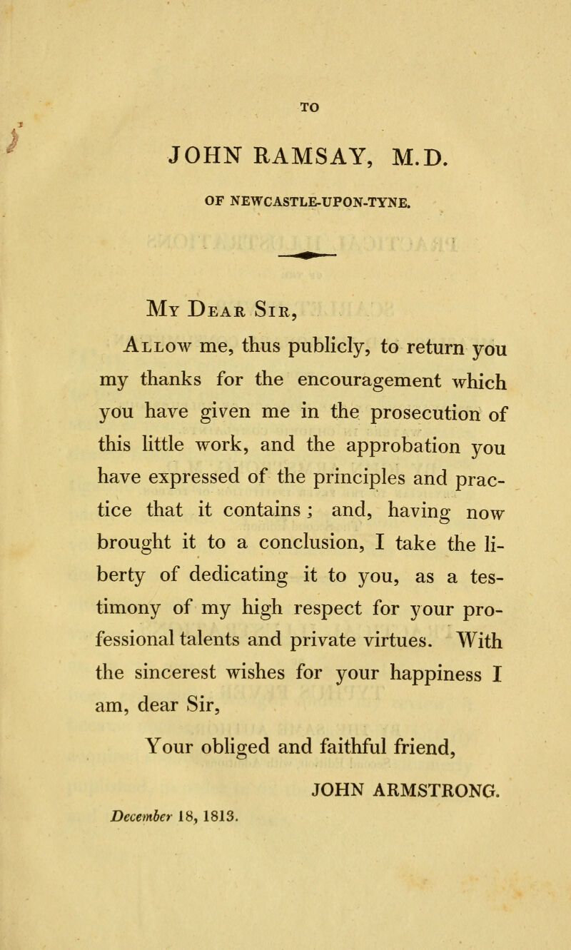 TO JOHN RAMSAY, M.D. OF NEWCASTLE-UPON-TYNE. My Dear Sir, Allow me, thus publicly, to return you my thanks for the encouragement which you have given me in the prosecution of this little work, and the approbation you have expressed of the principles and prac- tice that it contains; and, having now brought it to a conclusion, I take the li- berty of dedicating it to you, as a tes- timony of my high respect for your pro- fessional talents and private virtues. With the sincerest wishes for your happiness I am, dear Sir, Your obliged and faithful friend, JOHN ARMSTRONG. December 18, 1813.