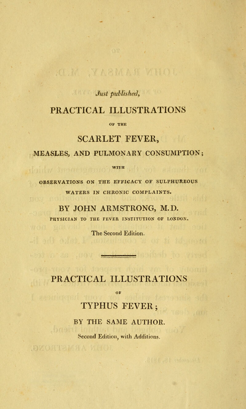 Just published, PRACTICAL ILLUSTRATIONS OF THE SCARLET FEVER, MEASLES, AND PULMONARY CONSUMPTION; WITH OBSERVATIONS ON THE EFFICACY OF SULPHUREOUS WATERS IN CHRONIC COMPLAINTS. BY JOHN ARMSTRONG, M.D. PHYSICIAN TO THE FEVER INSTITUTION OF LONDON. The Second Edition. PRACTICAL ILLUSTRATIONS OF TYPHUS FEVER v BY THE SAME AUTHOR. Second Edition, with Additions.