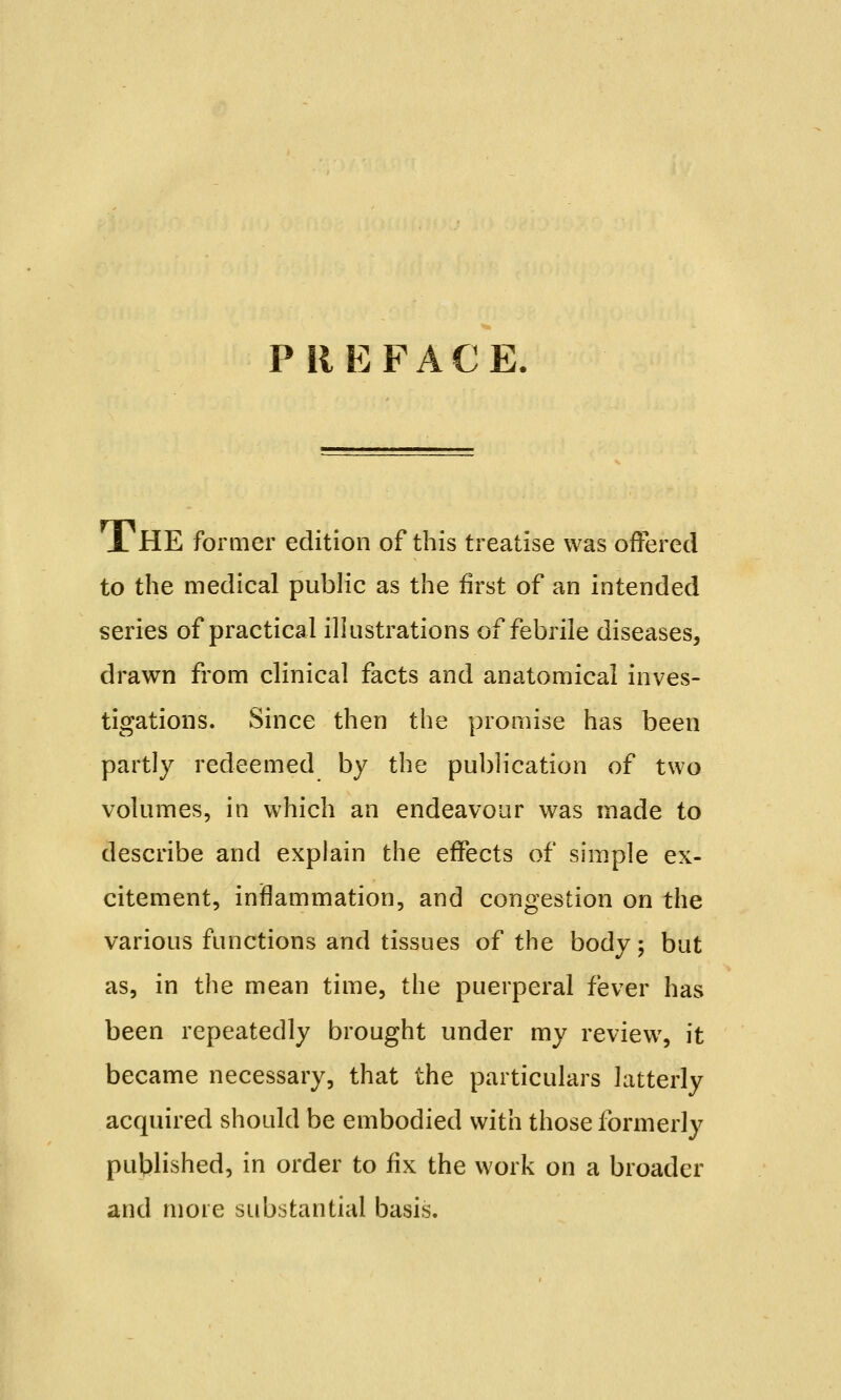 PREFACE. A HE former edition of this treatise was offered to the medical public as the first of an intended series of practical illustrations of febrile diseases, drawn from clinical facts and anatomical inves- tigations. Since then the promise has been partly redeemed by the publication of two volumes, in which an endeavour was made to describe and explain the effects of simple ex- citement, inflammation, and congestion on the various functions and tissues of the body ; but as, in the mean time, the puerperal fever has been repeatedly brought under my review, it became necessary, that the particulars latterly acquired should be embodied with those formerly published, in order to fix the work on a broader and mote substantial basis.