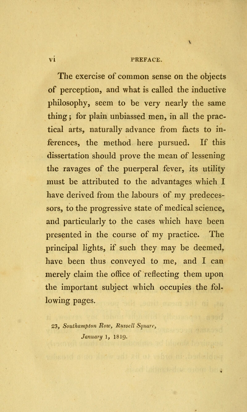 The exercise of common sense on the objects of perception, and what is called the inductive philosophy, seem to be very nearly the same thing; for plain unbiassed men, in all the prac- tical arts, naturally advance from facts to in- ferences, the method here pursued. If this dissertation should prove the mean of lessening the ravages of the puerperal fever, its utility must be attributed to the advantages which I have derived from the labours of my predeces- sors, to the progressive state of medical science, and particularly to the cases which have been presented in the course of my practice. The principal lights, if such they may be deemed, have been thus conveyed to me, and I can merely claim the office of reflecting them upon the important subject which occupies the fol- lowing pages. 23, Southampton Row, Russell Square, January 1, 18ig.