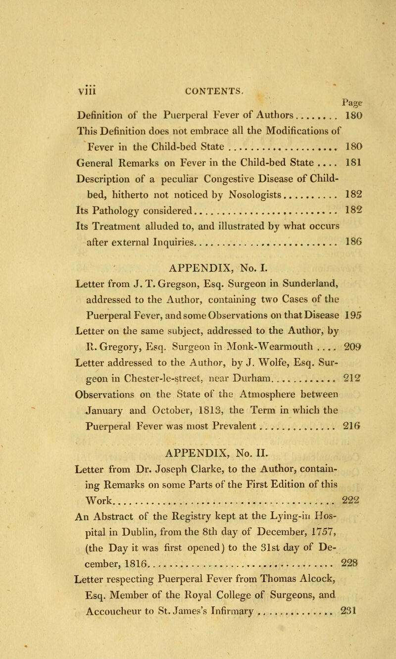 V1U CONTENTS. Page Definition of the Puerperal Fever of Authors 180 This Definition does not embrace all the Modifications of Fever in the Child-bed State 180 General Remarks on Fever in the Child-bed State .... 181 Description of a peculiar Congestive Disease of Child- bed, hitherto not noticed by Nosologists 182 Its Pathology considered 182 Its Treatment alluded to, and illustrated by what occurs after external Inquiries 186 APPENDIX, No. I. Letter from J. T. Gregson, Esq. Surgeon in Sunderland, addressed to the Author, containing two Cases of the Puerperal Fever, and some Observations on that Disease 195 Letter on the same subject, addressed to the Author, by R. Gregory, Esq. Surgeon m Monk-Wearmouth 209 Letter addressed to the Author, by J. Wolfe, Esq. Sur- geon in Chester-le-street, near Durham 212 Observations on the State of the Atmosphere between January and October, 1813, the Term in which the Puerperal Fever was most Prevalent.. 21G APPENDIX, No. II. Letter from Dr. Joseph Clarke, to the Author, contain- ing Remarks on some Parts of the First Edition of this Work 222 An Abstract of the Registry kept at the Lying-in Hos- pital in Dublin, from the 8th day of December, 1757, (the Day it was first opened) to the 31st day of De- cember, 1816. 228 Letter respecting Puerperal Fever from Thomas Alcock, Esq. Member of the Royal College of Surgeons, and Accoucheur to St. James's Infirmary 231