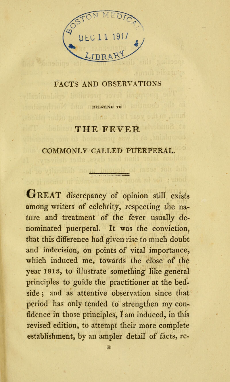 FACTS AND OBSERVATIONS RELATIVE TO THE FEVER COMMONLY CALLED PUERPERAL. CjtREAT discrepancy of opinion still exists among writers of celebrity, respecting the na- ture and treatment of the fever usually de- nominated puerperal. It was the conviction, that this difference had given rise to much doubt and indecision, on points of vital importance, which induced me, towards the close of the year 1813, to illustrate something like general principles to guide the practitioner at the bed- side ; and as attentive observation since that period has only tended to strengthen my con- fidence in those principles, I am induced, in this revised edition, to attempt their more complete establishment, by an ampler detail of facts, re- B