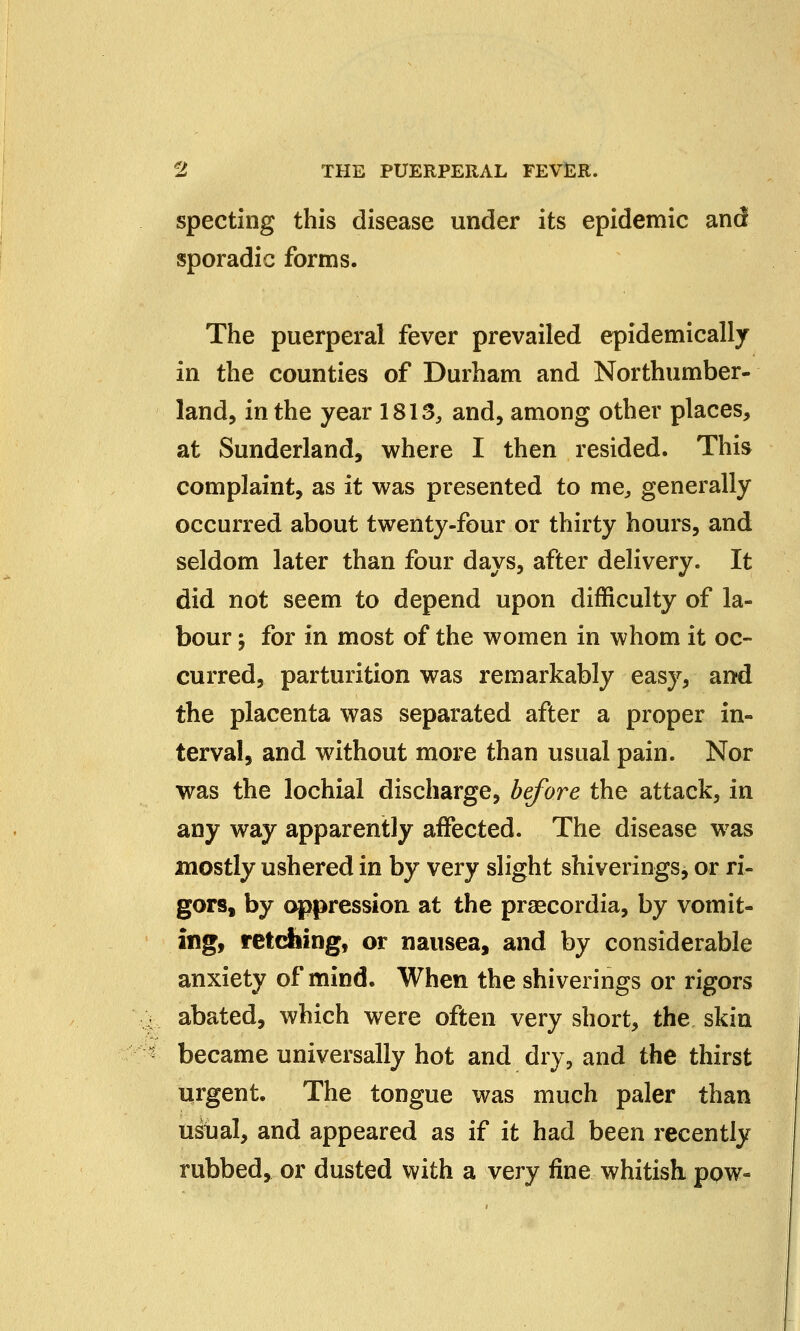 specting this disease under its epidemic and sporadic forms. The puerperal fever prevailed epidemically in the counties of Durham and Northumber- land, in the year 1813, and, among other places, at Sunderland, where I then resided. This complaint, as it was presented to me, generally occurred about twenty-four or thirty hours, and seldom later than four days, after delivery. It did not seem to depend upon difficulty of la- bour j for in most of the women in whom it oc- curred, parturition was remarkably easy, and the placenta was separated after a proper in- terval, and without more than usual pain. Nor was the lochial discharge, before the attack, in any way apparently affected. The disease w7as mostly ushered in by very slight shiverings, or ri- gors, by oppression at the praecordia, by vomit- ing, retching, or nausea, and by considerable anxiety of mind. When the shiverings or rigors abated, which were often very short, the skin became universally hot and dry, and the thirst urgent. The tongue was much paler than usual, and appeared as if it had been recently rubbed, or dusted with a very fine whitish, pow-