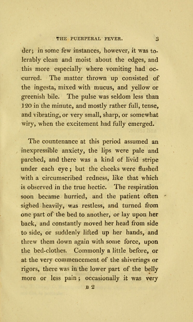 der; in some few instances, however, it was to- lerably clean and moist about the edges, and this more especially where vomiting had oc- curred. The matter thrown up consisted of the ingesta, mixed with mucus, and yellow or greenish bile. The pulse was seldom less than 120 in the minute, and mostly rather full, tense, and vibrating, or very small, sharp, or somewhat wiry, when the excitement had fully emerged. The countenance at this period assumed an inexpressible anxiety, the lips were pale and parched, and there was a kind of livid stripe under each eye; but the cheeks were flushed with a circumscribed redness, like that which is observed in the true hectic. The respiration soon became hurried, and the patient often sighed heavily, was restless, and turned from one part of the bed to another, or lay upon her back, and constantly moved her head from side to side, or suddenly lifted up her hands, and threw them down again with some force, upon the bed-clothes. Commonly a little before, or at the very commencement of the shiverings or rigors, there was in the lower part of the belly more or less pain ; occasionally it was very 3 2