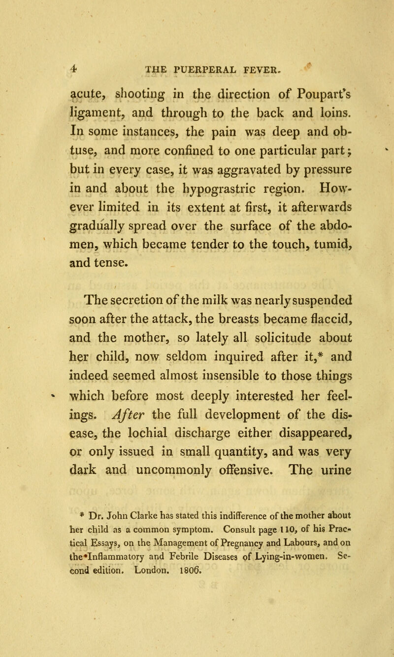 acute, shooting in the direction of Poupart's ligament, and through to the back and loins. In some instances, the pain was deep and ob- tuse, and more confined to one particular part; but in every case, it was aggravated by pressure in and about the hypograstric region. How- ever limited in its extent at first, it afterwards gradually spread over the surface of the abdo- men, which became tender to the touch, tumid, and tense. The secretion of the milk was nearly suspended soon after the attack, the breasts became flaccid, and the mother, so lately all solicitude about her child, now seldom inquired after it,* and indeed seemed almost insensible to those things which before most deeply interested her feel- ings. After the full development of the dis- ease, the lochial discharge either disappeared, or only issued in small quantity, and was very dark and uncommonly offensive. The urine * Dr. John Clarke has stated this indifference of the mother about her child as a common symptom. Consult page 110, of his Prac- tical Essays, on the Management of Pregnancy and Labours, and on the*Inflammatory and Febrile Diseases of Lying-in-women. Se- cond edition. London. 1806.