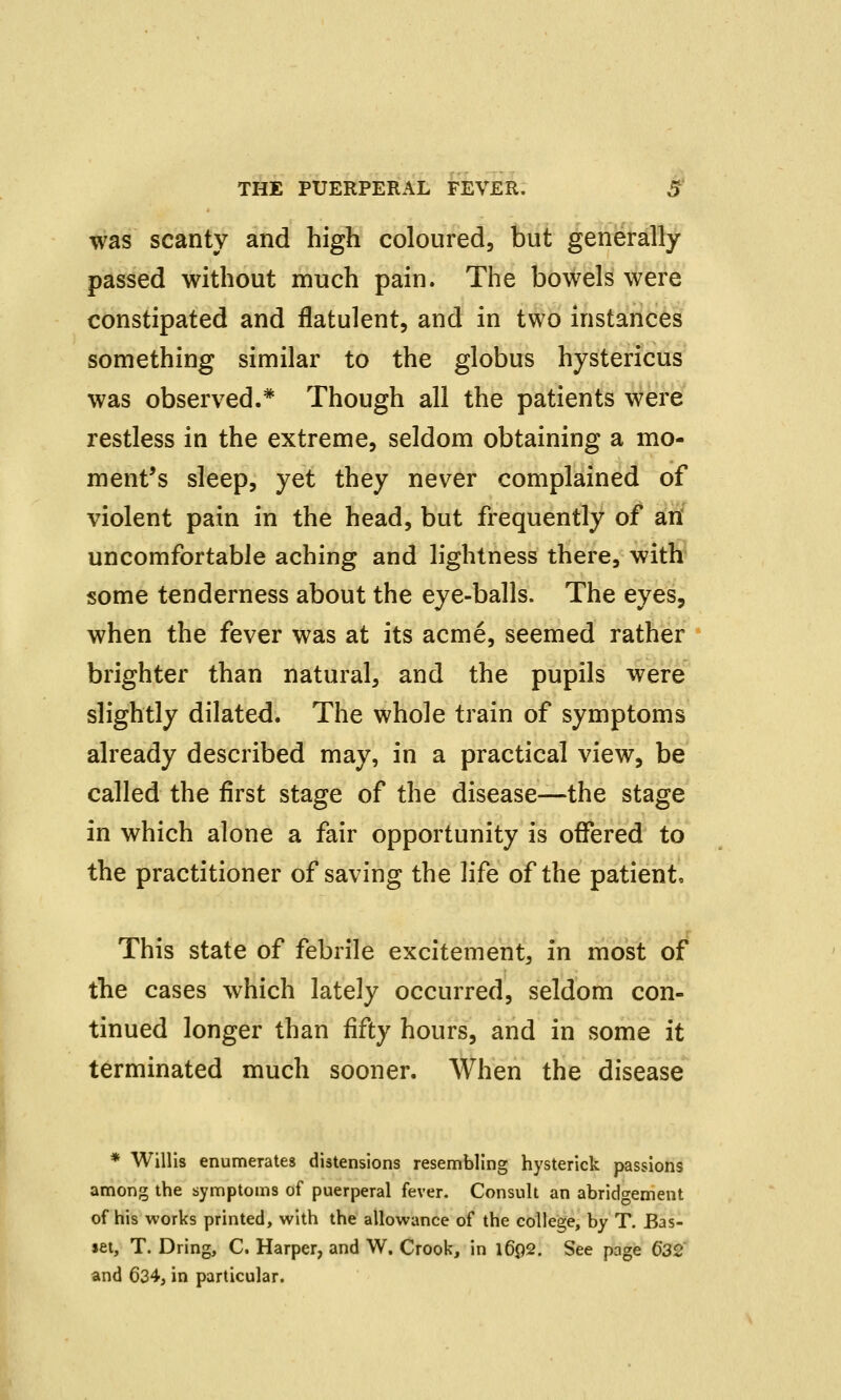 was scanty and high coloured, but generally passed without much pain. The bowels were constipated and flatulent, and in two instances something similar to the globus hystericus was observed.* Though all the patients were restless in the extreme, seldom obtaining a mo- ment's sleep, yet they never complained of violent pain in the head, but frequently of an uncomfortable aching and lightness there, with some tenderness about the eye-balls. The eyes, when the fever was at its acme, seemed rather brighter than natural, and the pupils were slightly dilated. The whole train of symptoms already described may, in a practical view, be called the first stage of the disease—the stage in which alone a fair opportunity is offered to the practitioner of saving the life of the patient. This state of febrile excitement, in most of the cases which lately occurred, seldom con- tinued longer than fifty hours, and in some it terminated much sooner. When the disease * Willis enumerates distensions resembling hysterick passions among the symptoms of puerperal fever. Consult an abridgement of his works printed, with the allowance of the college, by T. Bas- set, T. Dring, C. Harper, and W. Crook, in l6p2. See page 6*32 and 634, in particular.