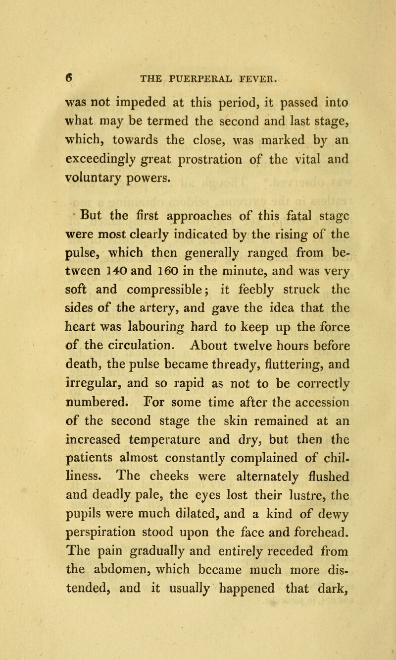 was not impeded at this period, it passed into what may be termed the second and last stage, which, towards the close, was marked by an exceedingly great prostration of the vital and voluntary powers. But the first approaches of this fatal stage were most clearly indicated by the rising of the pulse, which then generally ranged from be- tween 140 and 160 in the minute, and was very soft and compressible; it feebly struck the sides of the artery, and gave the idea that the heart was labouring hard to keep up the force of the circulation. About twelve hours before death, the pulse became thready, fluttering, and irregular, and so rapid as not to be correctly numbered. For some time after the accession of the second stage the skin remained at an increased temperature and dry, but then the patients almost constantly complained of chil- liness. The cheeks were alternately flushed and deadly pale, the eyes lost their lustre, the pupils were much dilated, and a kind of dewy perspiration stood upon the face and forehead. The pain gradually and entirely receded from the abdomen, which became much more dis- tended, and it usually happened that dark,