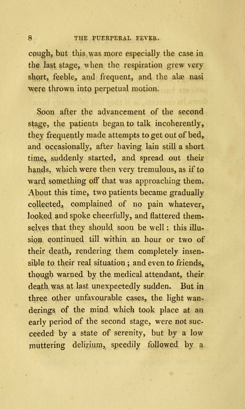 cough, but this was more especially the case in the last stage, when the respiration grew very short, feeble, and frequent, and the alae nasi were thrown into perpetual motion. Soon after the advancement of the second stage, the patients began to talk incoherently, they frequently made attempts to get out of bed, and occasionally, after having lain still a short time, suddenly started, and spread out their hands, which were then very tremulous, as if to ward something off that was approaching them. About this time, two patients became gradually collected, complained of no pain whatever, looked and spoke cheerfully, and flattered them- selves that they should soon be well: this illu- sion continued till within an hour or two of their death, rendering them completely insen- sible to their real situation ; and even to friends, though warned by the medical attendant, their death was at last unexpectedly sudden. But in three other unfavourable cases, the light wan- derings of the mind which took place at an early period of the second stage, were not suc- ceeded by a state of serenity, but by a low muttering delirium, speedily followed by a