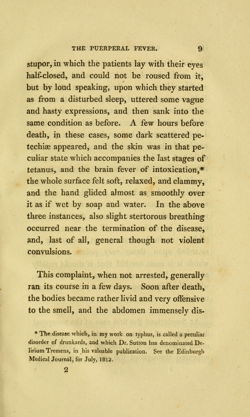 stupor, in which the patients lay with their eyes half-closed, and could not be roused from it, but by loud speaking, upon which they started as from a disturbed sleep, uttered some vague and hasty expressions, and then sank into the same condition as before. A few hours before death, in these cases, some dark scattered pe- techias appeared, and the skin was in that pe- culiar state which accompanies the last stages of tetanus, and the brain fever of intoxication,* the whole surface felt soft, relaxed, and clammy, and the hand glided almost as smoothly over it as if wet by soap and water. In the above three instances, also slight stertorous breathing occurred near the termination of the disease, and, last of all, general though not violent convulsions. This complaint, when not arrested, generally ran its course in a few days. Soon after death, the bodies became rather livid and very offensive to the smell, and the abdomen immensely dis* * The disease which, in my work on typhus, is called a peculiar disorder of drunkards, and which Dr. Sutton has denominated De- lirium Tremens, in his valuable publication. See the Edinburgh Medical Journal, for July, 1813. 2