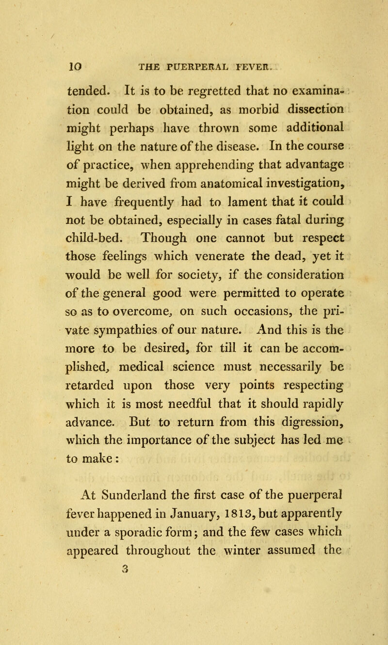 tended. It is to be regretted that no examina- tion could be obtained, as morbid dissection might perhaps have thrown some additional light on the nature of the disease. In the course of practice, when apprehending that advantage might be derived from anatomical investigation, I have frequently had to lament that it could not be obtained, especially in cases fatal during child-bed. Though one cannot but respect those feelings which venerate the dead, yet it would be well for society, if the consideration of the general good were permitted to operate so as to overcome, on such occasions, the pri- vate sympathies of our nature. And this is the more to be desired, for till it can be accom- plished, medical science must necessarily be retarded upon those very points respecting which it is most needful that it should rapidly advance. But to return from this digression, which the importance of the subject has led me to make: At Sunderland the first case of the puerperal fever happened in January, 1813, but apparently under a sporadic form; and the few cases which appeared throughout the winter assumed the 3