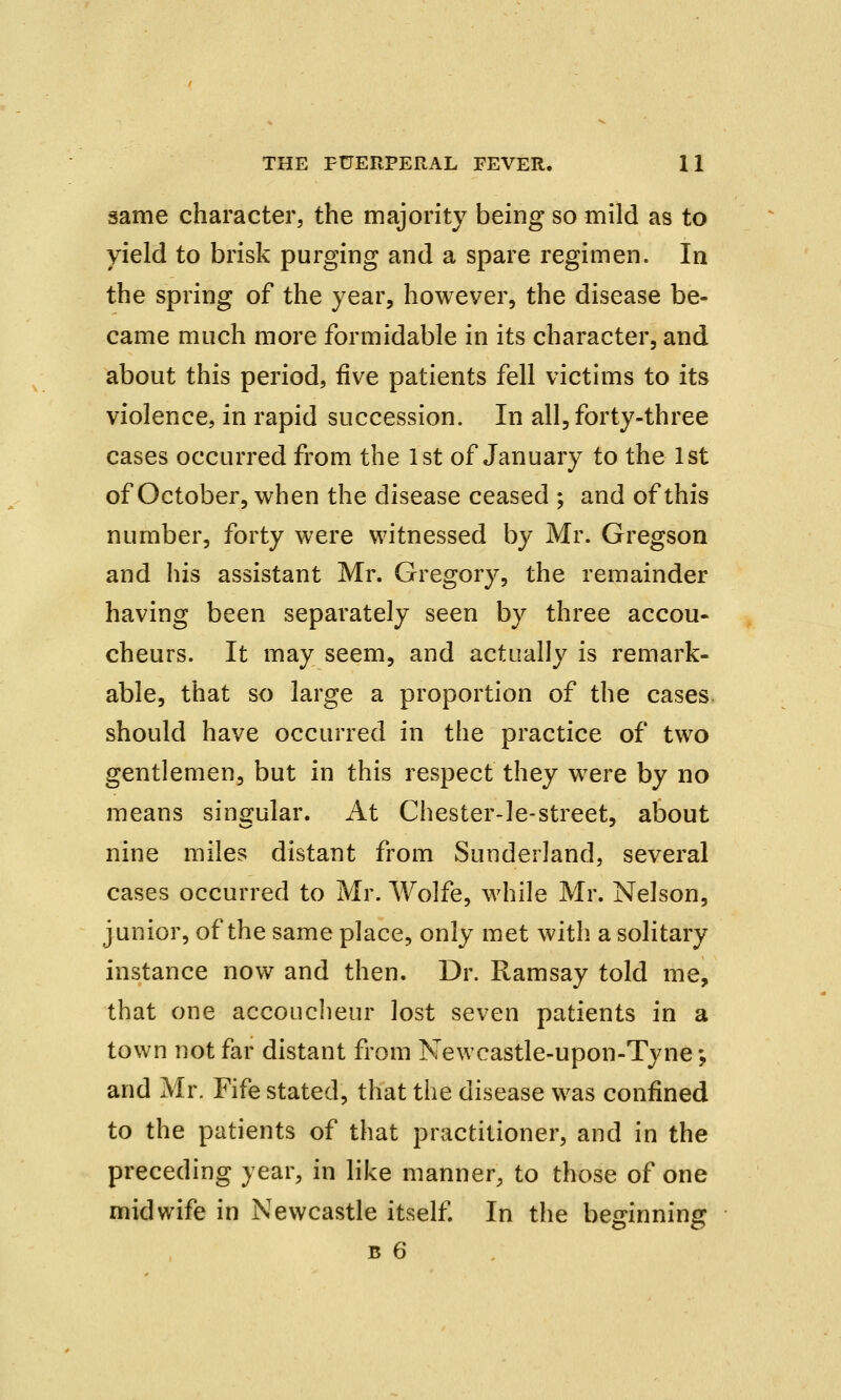 same character, the majority being so mild as to yield to brisk purging and a spare regimen. In the spring of the year, however, the disease be- came much more formidable in its character, and about this period, five patients fell victims to its violence, in rapid succession. In all, forty-three cases occurred from the 1st of January to the 1st of October, when the disease ceased ; and of this number, forty were witnessed by Mr. Gregson and his assistant Mr. Gregory, the remainder having been separately seen by three accou- cheurs. It may seem, and actually is remark- able, that so large a proportion of the cases should have occurred in the practice of two gentlemen, but in this respect they were by no means singular. At Chester-le-street, about nine miles distant from Sunderland, several cases occurred to Mr. Wolfe, while Mr. Nelson, junior, of the same place, only met with a solitary instance now and then. Dr. Ramsay told me, that one accoucheur lost seven patients in a town not far distant from Newcastle-upon-Tyne; and Mr. Fife stated, that the disease was confined to the patients of that practitioner, and in the preceding year, in like manner, to those of one midwife in Newcastle itself. In the beginning b 6