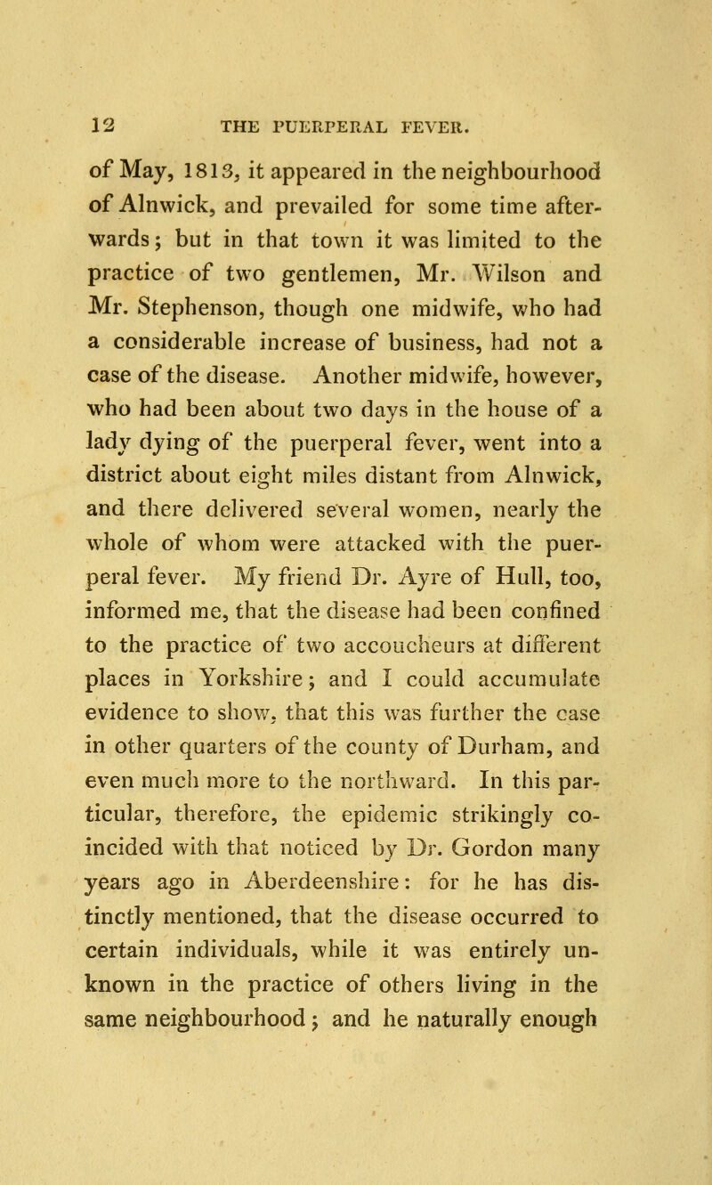 of May, 1813, it appeared in the neighbourhood of Alnwick, and prevailed for some time after- wards ; but in that town it was limited to the practice of two gentlemen, Mr. Wilson and Mr. Stephenson, though one midwife, who had a considerable increase of business, had not a case of the disease. Another midwife, however, who had been about two days in the house of a lady dying of the puerperal fever, went into a district about eight miles distant from Alnwick, and there delivered several women, nearly the whole of whom were attacked with the puer- peral fever. My friend Dr. Ayre of Hull, too, informed me, that the disease had been confined to the practice of two accoucheurs at different places in Yorkshire; and I could accumulate evidence to show, that this was further the case in other quarters of the county of Durham, and even much more to the northward. In this par- ticular, therefore, the epidemic strikingly co- incided with that noticed by Di\ Gordon many years ago in Aberdeenshire: for he has dis- tinctly mentioned, that the disease occurred to certain individuals, while it was entirely un- known in the practice of others living in the same neighbourhood ; and he naturally enough