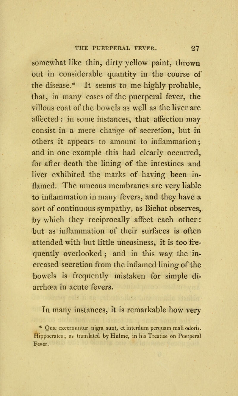 somewhat like thin, dirty yellow paint, thrown out in considerable quantity in the course of the disease.* It seems to me highly probable, that, in many cases of the puerperal fever, the villous coat of the bowels as well as the liver are affected: in some instances, that affection may consist in a mere change of secretion, but in others it appears to amount to inflammation; and in one example this had clearly occurred, for after death the lining of the intestines and liver exhibited the marks of having been in- flamed. The mucous membranes are very liable to inflammation in many fevers, and they have a sort of continuous sympathy, as Bichat observes, by which they reciprocally affect each other: but as inflammation of their surfaces is often attended with but little uneasiness, it is too fre- quently overlooked ; and in this way the in- creased secretion from the inflamed lining of the bowels is frequently mistaken for simple di- arrhoea in acute fevers. In many instances, it is remarkable how very * Quse excernuntur nigra sunt, et interdum perquam mali odoris. Hippocrates; as translated by Hulme, in his Treatise on Puerperal Fever.