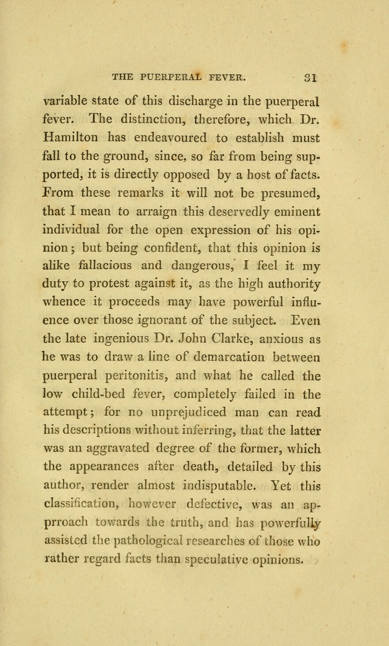 variable state of this discharge in the puerperal fever. The distinction, therefore, which Dr. Hamilton has endeavoured to establish must fall to the ground, since, so far from being sup- ported, it is directly opposed by a host of facts. From these remarks it will not be presumed, that I mean to arraign this deservedly eminent individual for the open expression of his opi- nion ; but being confident, that this opinion is alike fallacious and dangerous, I feel it my duty to protest against it, as the high authority whence it proceeds may have powerful influ- ence over those ignorant of the subject. Even the late ingenious Dr. John Clarke, anxious as he was to draw a line of demarcation between puerperal peritonitis, and what he called the low child-bed fever, completely failed in the attempt; for no unprejudiced man can read his descriptions without inferring, that the latter was an aggravated degree of the former, which the appearances after death, detailed by this author, render almost indisputable. Yet this classification, however defective, was an ap- prroach towards the truth, and has powerfully assisted the pathological researches of those who rather regard facts than speculative opinions.