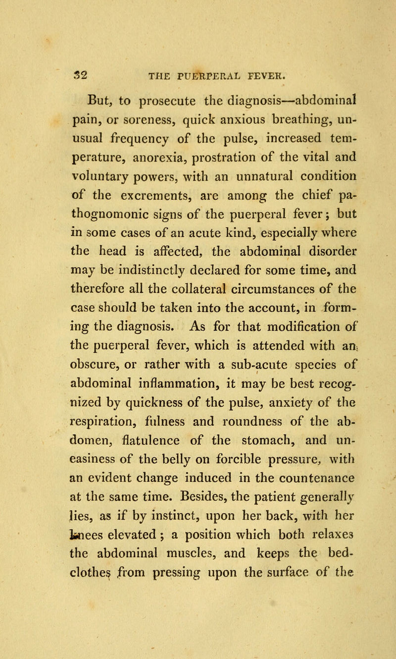But, to prosecute the diagnosis—abdominal pain, or soreness, quick anxious breathing, un- usual frequency of the pulse, increased tem- perature, anorexia, prostration of the vital and voluntary powers, with an unnatural condition of the excrements, are among the chief pa- thognomonic signs of the puerperal fever; but in some cases of an acute kind, especially where the head is affected, the abdominal disorder may be indistinctly declared for some time, and therefore all the collateral circumstances of the case should be taken into the account, in form- ing the diagnosis. As for that modification of the puerperal fever, which is attended with an, obscure, or rather with a sub-acute species of abdominal inflammation, it may be best recog- nized by quickness of the pulse, anxiety of the respiration, fulness and roundness of the ab- domen, flatulence of the stomach, and un- easiness of the belly on forcible pressure, with an evident change induced in the countenance at the same time. Besides, the patient generally lies, as if by instinct, upon her back, with her fcnees elevated; a position which both relaxes the abdominal muscles, and keeps the bed- clothes from pressing upon the surface of the