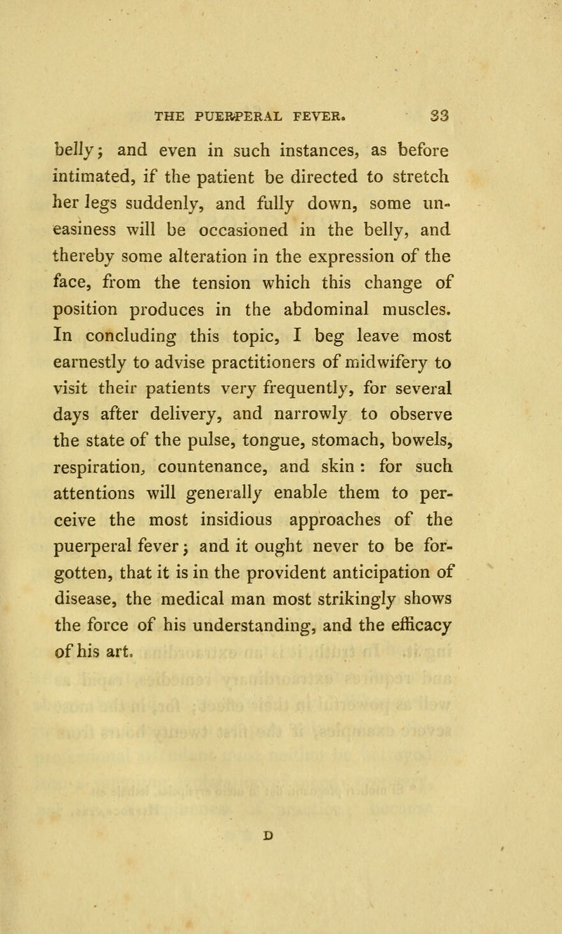 belly; and even in such instances, as before intimated, if the patient be directed to stretch her legs suddenly, and fully down, some un- easiness will be occasioned in the belly, and thereby some alteration in the expression of the face, from the tension which this change of position produces in the abdominal muscles. In concluding this topic, I beg leave most earnestly to advise practitioners of midwifery to visit their patients very frequently, for several days after delivery, and narrowly to observe the state of the pulse, tongue, stomach, bowels, respiration, countenance, and skin : for such attentions will generally enable them to per- ceive the most insidious approaches of the puerperal fever \ and it ought never to be for- gotten, that it is in the provident anticipation of disease, the medical man most strikingly shows the force of his understanding, and the efficacy of his art.