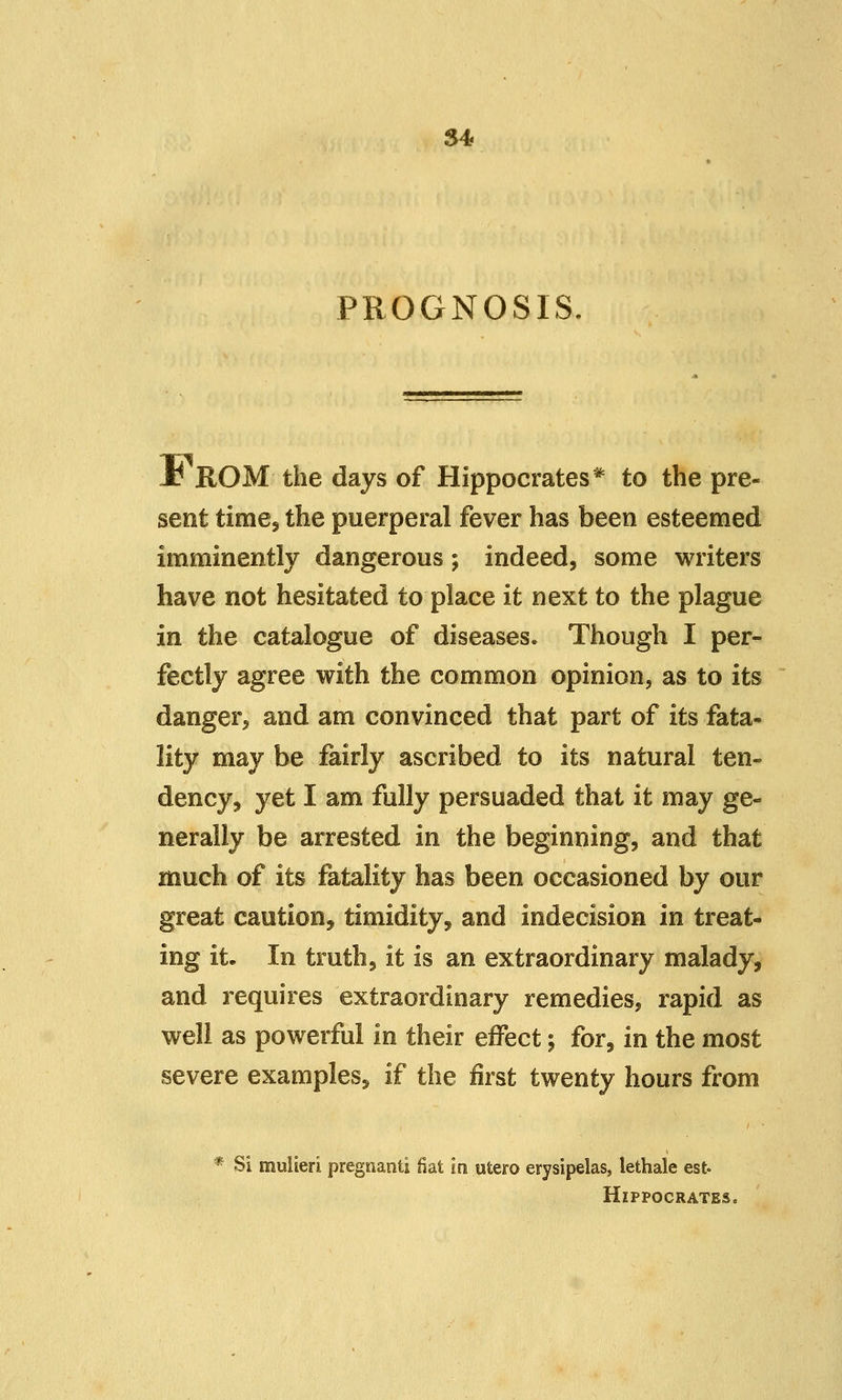 S4 PROGNOSIS. J^ ROM the days of Hippocrates* to the pre- sent time, the puerperal fever has been esteemed imminently dangerous; indeed, some writers have not hesitated to place it next to the plague in the catalogue of diseases. Though I per- fectly agree with the common opinion, as to its danger, and am convinced that part of its fata- lity may be fairly ascribed to its natural ten- dency, yet I am fully persuaded that it may ge- nerally be arrested in the beginning, and that much of its fatality has been occasioned by our great caution, timidity, and indecision in treat- ing it. In truth, it is an extraordinary malady, and requires extraordinary remedies, rapid as well as powerful in their effect; for, in the most severe examples, if the first twenty hours from * Si muiieri pregnanti fiat in utero erysipelas, lethale est. Hippocrates,