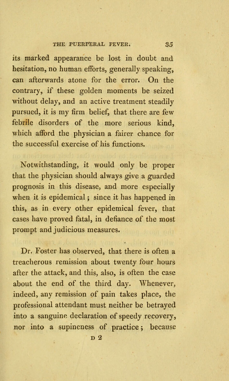 its marked appearance be lost in doubt and hesitation, no human efforts, generally speaking, can afterwards atone for the error. On the contrary, if these golden moments be seized without delay, and an active treatment steadily pursued, it is my firm belief, that there are few febrile disorders of the more serious kind, which afford the physician a fairer chance for the successful exercise of his functions. Notwithstanding, it would only be proper that the physician should always give a guarded prognosis in this disease, and more especially when it is epidemical; since it has happened in this, as in every other epidemical fever, that cases have proved fatal, in defiance of the most prompt and judicious measures. Dr. Foster has observed, that there is often a treacherous remission about twenty four hours after the attack, and this, also, is often the case about the end of the third day. Whenever, indeed, any remission of pain takes place, the professional attendant must neither be betrayed into a sanguine declaration of speedy recovery, nor into a supineness of practice \ because d 2