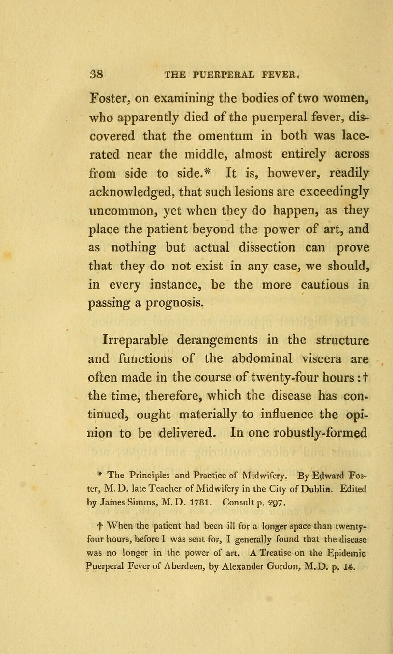 Foster, on examining the bodies of two women, who apparently died of the puerperal fever, dis- covered that the omentum in both was lace- rated near the middle, almost entirely across from side to side.* It is, however, readily acknowledged, that such lesions are exceedingly uncommon, yet when they do happen, as they place the patient beyond the power of art, and as nothing but actual dissection can prove that they do not exist in any case, we should, in every instance, be the more cautious in passing a prognosis. Irreparable derangements in the structure and functions of the abdominal viscera are often made in the course of twenty-four hours :t the time, therefore, which the disease has con- tinued, ought materially to influence the opi- nion to be delivered. In one robustly-formed * The Principles and Practice of Midwifery. By Edward Fos- ter, M.D. late Teacher of Midwifery in the City of Dublin. Edited by James Simms, M.D. 1781. Consult p. C2Q7. f When the patient had been ill for a longer space than twenty- four hours, before 1 was sent for, I generally found that the disease was no longer in the power of art. A Treatise on the Epidemic Puerperal Fever of Aberdeen, by Alexander Gordon, M.D. p. 14.