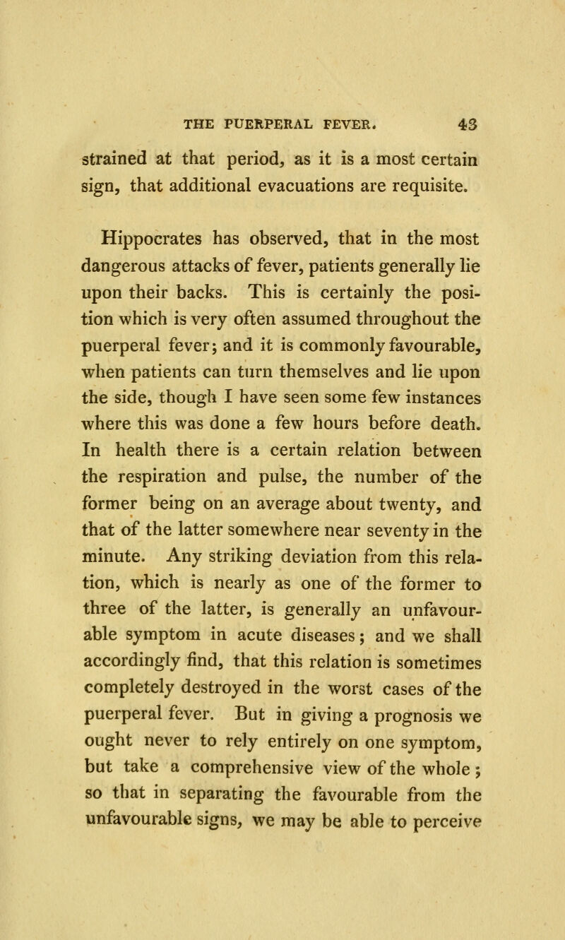 strained at that period, as it is a most certain sign, that additional evacuations are requisite. Hippocrates has observed, that in the most dangerous attacks of fever, patients generally lie upon their backs. This is certainly the posi- tion which is very often assumed throughout the puerperal fever; and it is commonly favourable, when patients can turn themselves and lie upon the side, though I have seen some few instances where this was done a few hours before death. In health there is a certain relation between the respiration and pulse, the number of the former being on an average about twenty, and that of the latter somewhere near seventy in the minute. Any striking deviation from this rela- tion, which is nearly as one of the former to three of the latter, is generally an unfavour- able symptom in acute diseases; and we shall accordingly find, that this relation is sometimes completely destroyed in the worst cases of the puerperal fever. But in giving a prognosis we ought never to rely entirely on one symptom, but take a comprehensive view of the whole ; so that in separating the favourable from the unfavourable signs, we may be able to perceive
