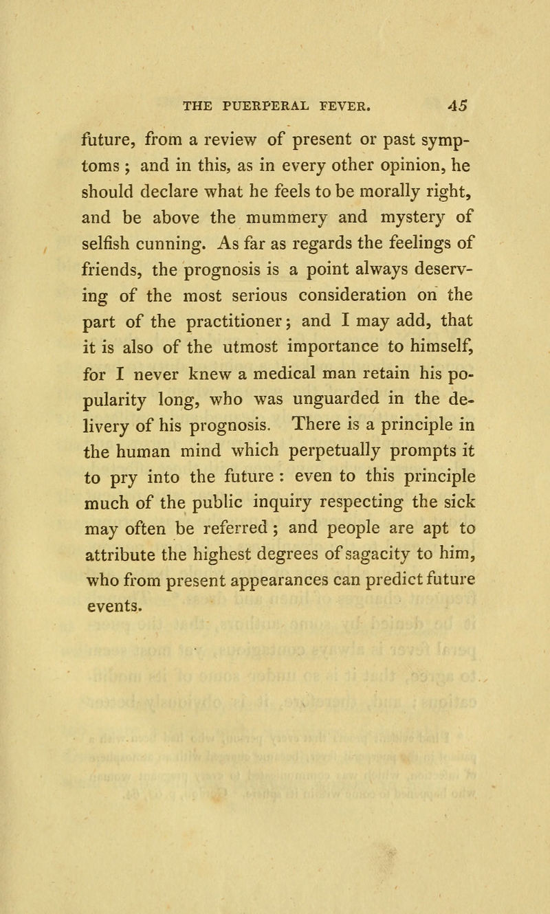 future, from a review of present or past symp- toms ; and in this, as in every other opinion, he should declare what he feels to be morally right, and be above the mummery and mystery of selfish cunning. As far as regards the feelings of friends, the prognosis is a point always deserv- ing of the most serious consideration on the part of the practitioner; and I may add, that it is also of the utmost importance to himself, for I never knew a medical man retain his po- pularity long, who was unguarded in the de- livery of his prognosis. There is a principle in the human mind which perpetually prompts it to pry into the future : even to this principle much of the public inquiry respecting the sick may often be referred; and people are apt to attribute the highest degrees of sagacity to him, who from present appearances can predict future events.