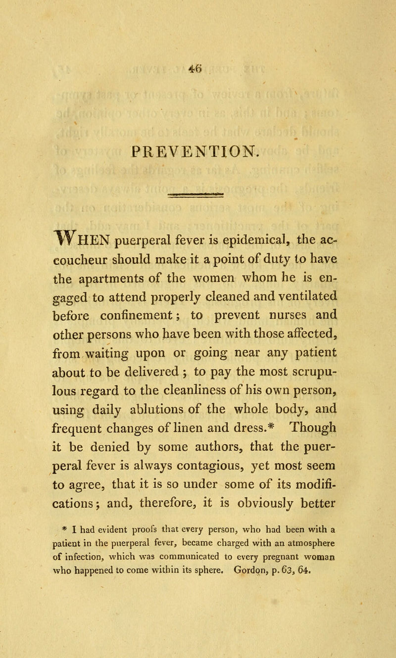 PREVENTION. fVHEN puerperal fever is epidemical, the ac- coucheur should make it a point of duty lo have the apartments of the women whom he is en- gaged to attend properly cleaned and ventilated before confinement; to prevent nurses and other persons who have been with those affected, from waiting upon or going near any patient about to be delivered ; to pay the most scrupu- lous regard to the cleanliness of his own person, using daily ablutions of the whole body, and frequent changes of linen and dress.# Though it be denied by some authors, that the puer- peral fever is always contagious, yet most seem to agree, that it is so under some of its modifi- cations; and, therefore, it is obviously better * 1 had evident proofs that every person, who had been with a patient in the puerperal fever, became charged with an atmosphere of infection, which was communicated to every pregnant woman who happened to come within its sphere, Gordcm, p. 63, 64.