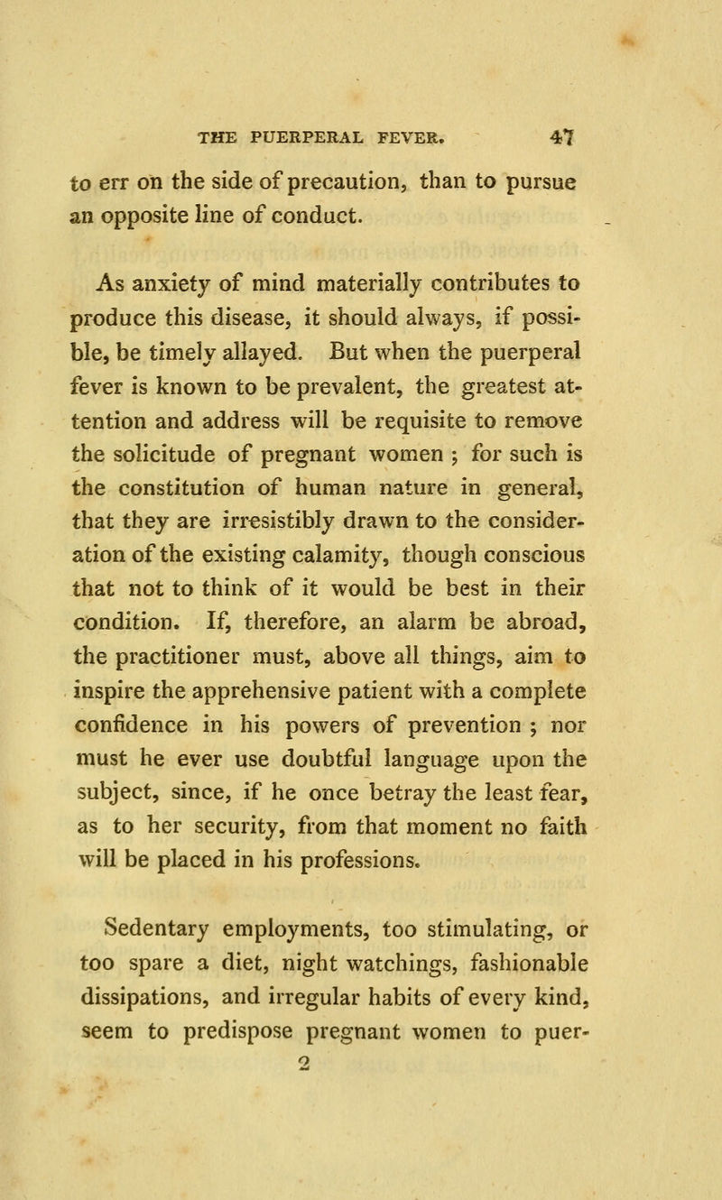 to err on the side of precaution, than to pursue an opposite line of conduct. As anxiety of mind materially contributes to produce this disease, it should always, if possi- ble, be timely allayed. But when the puerperal fever is known to be prevalent, the greatest at- tention and address will be requisite to remove the solicitude of pregnant women ; for such is the constitution of human nature in general, that they are irresistibly drawn to the consider- ation of the existing calamity, though conscious that not to think of it would be best in their condition. If, therefore, an alarm be abroad, the practitioner must, above all things, aim to inspire the apprehensive patient with a complete confidence in his powers of prevention ; nor must he ever use doubtful language upon the subject, since, if he once betray the least fear, as to her security, from that moment no faith will be placed in his professions. Sedentary employments, too stimulating, or too spare a diet, night watchings, fashionable dissipations, and irregular habits of every kind, seem to predispose pregnant women to puer- 2