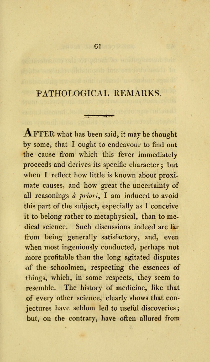 PATHOLOGICAL REMARKS. AFTER what has been said, it may be thought by some, that I ought to endeavour to find out the cause from which this fever immediately proceeds and derives its specific character; but when I reflect how little is known about proxi- mate causes, and how great the uncertainty of all reasonings a priori^ I am induced to avoid this part of the subject, especially as I conceive it to belong rather to metaphysical, than to me- dical science. Such discussions indeed are far from being generally satisfactory, and, even when most ingeniously conducted, perhaps not more profitable than the long agitated disputes of the schoolmen, respecting the essences of things, which, in some respects, they seem to resemble. The history of medicine, like that of every other science, clearly shows that con- jectures have seldom led to useful discoveries; but, on the contrary, have often allured from