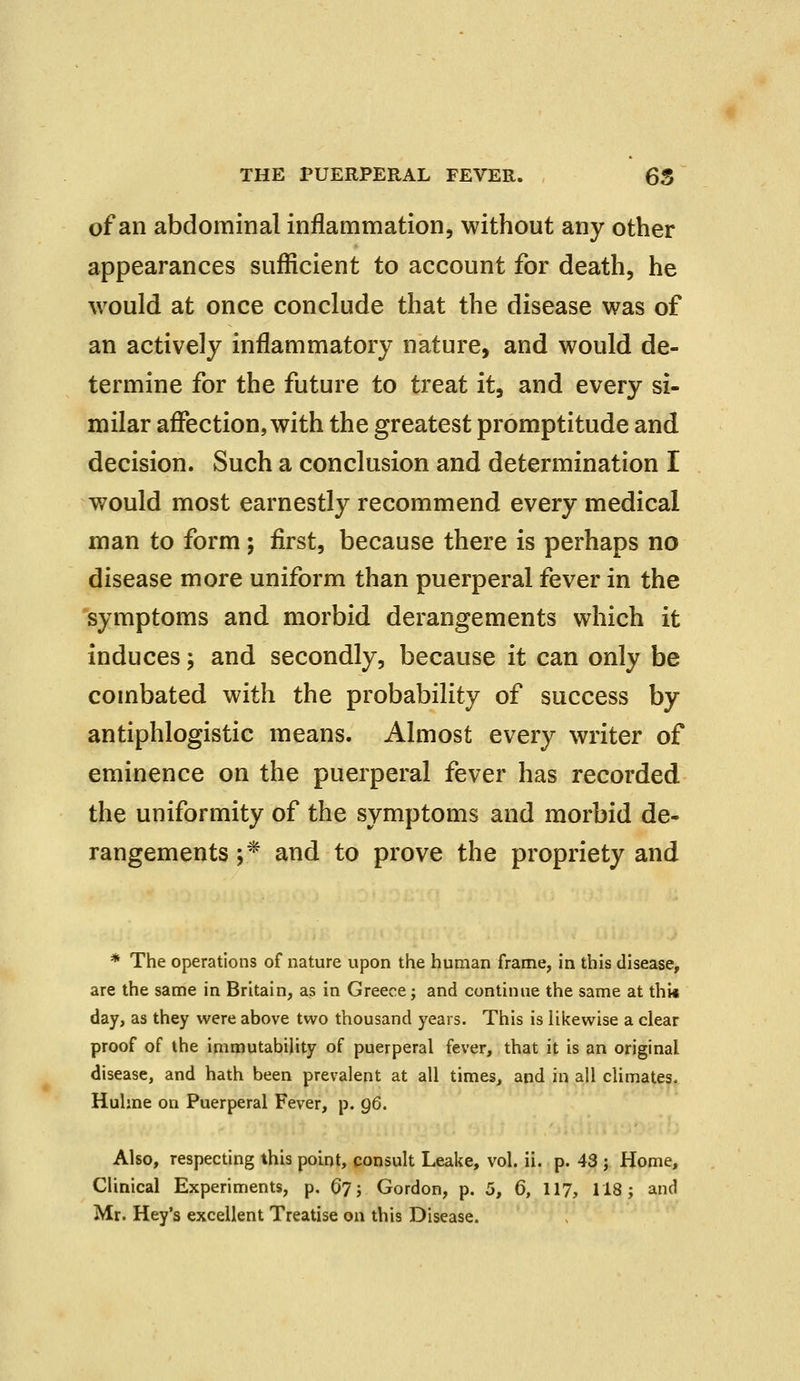 of an abdominal inflammation, without any other appearances sufficient to account for death, he would at once conclude that the disease was of an actively inflammatory nature, and would de- termine for the future to treat it, and every si- milar affection, with the greatest promptitude and decision. Such a conclusion and determination I would most earnestly recommend every medical man to form ; first, because there is perhaps no disease more uniform than puerperal fever in the symptoms and morbid derangements which it induces; and secondly, because it can only be combated with the probability of success by antiphlogistic means. Almost every writer of eminence on the puerperal fever has recorded the uniformity of the symptoms and morbid de- rangements ;* and to prove the propriety and * The operations of nature upon the human frame, in this disease, are the same in Britain, as in Greece; and continue the same at thi* day, as they were above two thousand years. This is likewise a clear proof of the immutability of puerperal fever, that it is an original disease, and hath been prevalent at all times, and in all climates. Huhne on Puerperal Fever, p. gG. Also, respecting this point, consult Leake, vol. ii. p. 43 ; Home, Clinical Experiments, p. 6j; Gordon, p. 5, 6, 117, 118; and Mr. Hey's excellent Treatise on this Disease.