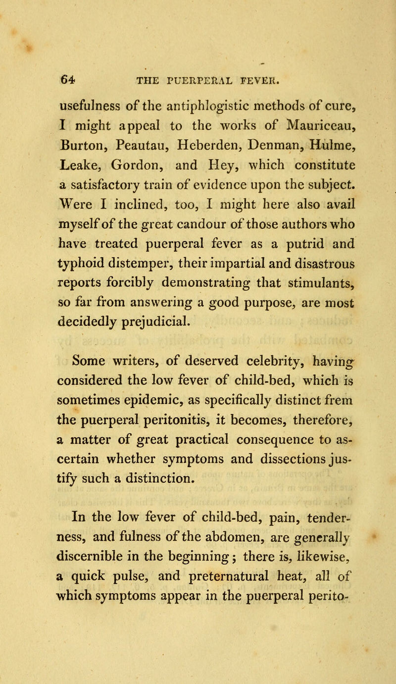 usefulness of the antiphlogistic methods of cure, I might appeal to the works of Mauriceau, Burton, Peautau, Heberden, Denman, Hulme, Leake, Gordon, and Hey, which constitute a satisfactory train of evidence upon the subject. Were I inclined, too, I might here also avail myself of the great candour of those authors who have treated puerperal fever as a putrid and typhoid distemper, their impartial and disastrous reports forcibly demonstrating that stimulants, so far from answering a good purpose, are most decidedly prejudicial. Some writers, of deserved celebrity, having considered the low fever of child-bed, which is sometimes epidemic, as specifically distinct frem the puerperal peritonitis, it becomes, therefore, a matter of great practical consequence to as- certain whether symptoms and dissections jus- tify such a distinction. In the low fever of child-bed, pain, tender- ness, and fulness of the abdomen, are generally discernible in the beginning; there is, likewise, a quick pulse, and preternatural heat, all of which symptoms appear in the puerperal perito-