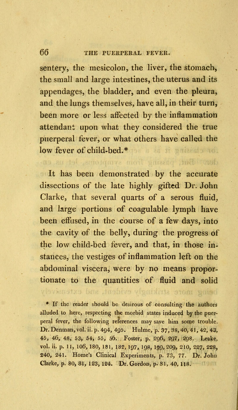 sentery, the mesicolon, the liver, the stomach, the small and large intestines, the uterus and its appendages, the bladder, and even the pleura, and the lungs themselves, have all, in their turn, been more or less affected by the inflammation attendant upon what they considered the true puerperal fever, or what others have called the low fever of child-bed.* It has been demonstrated by the accurate dissections of the late highly gifted Dr. John Clarke, that several quarts of a serous fluid, and large portions of coagulable lymph have been effused, in the course of a few days, into the cavity of the belly, during the progress of the low child-bed fever, and that, in those in- stances, the vestiges of inflammation left on the abdominal viscera, were by no means propor- tionate to the quantities of fluid and solid * If the reader should be desirous of consulting the authors alluded to here, respecting the morbid states induced by the puer- peral fever, the following references may save him some trouble. Dr.Denman,vol. ii. p. 4g4, 4g5. Hulme, p. 37, 38,40,41, 42, 43, 45, 46, 48, 53, 54, 55, 56. Foster, p. 296, 297, 298. Leake, vol. ii. p. II, 106, 180, 181, 182, 197, 198, 1§9, 209, 210, 227, 228, 240, 241. Home's Clinical Experiments, p. 73, 77. Dr. John Clarke, p. 80, 81, 123, 124. Dr. Gordon, p. 31, 40, 118.