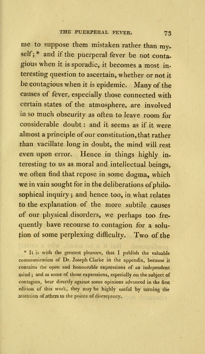 me to suppose them mistaken rather than my. self;# and if the puerperal fever be not conta- gious when it is sporadic, it becomes a most in- teresting question to ascertain, whether or not it be contagious when it is epidemic. Many of the causes of fever, especially those connected with certain states of the atmosphere, are involved in so much obscurity as often to leave room for considerable doubt: and it seems as if it were almost a principle of our constitution, that rather than vacillate long in doubt, the mind will rest even upon error. Hence in things highly in- teresting to us as moral and intellectual beings, we often find that repose in some dogma, which we in vain sought for in the deliberations of philo- sophical inquiry; and hence too, in what relates to the explanation of the more subtile causes of our physical disorders, we perhaps too fre- quently have recourse to contagion for a solu- tion of some perplexing difficulty. Two of the * It is with the greatest pleasure, that I publish the valuable communication of Dr. Joseph Clarke in the appendix, because it contains the open and honourable expressions of an independent mind ; and as some of those expressions, especially on the subject of contagion, bear directly against some opinions advanced in the first edition of this work, they may he highly useful by turning the attention of others to the points of discrepancy.