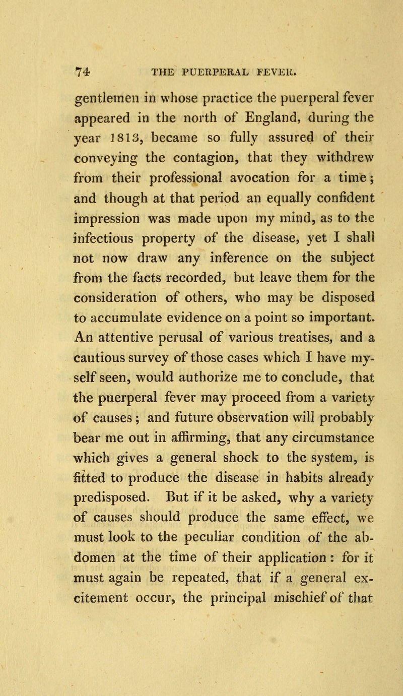 gentlemen in whose practice the puerperal fever appeared in the north of England, during the year 1813, became so fully assured of their conveying the contagion, that they withdrew from their professional avocation for a time; and though at that period an equally confident impression was made upon my mind, as to the infectious property of the disease, yet I shall not now draw any inference on the subject from the facts recorded, but leave them for the consideration of others, who may be disposed to accumulate evidence on a point so important. An attentive perusal of various treatises, and a cautious survey of those cases which I have my- self seen, would authorize me to conclude, that the puerperal fever may proceed from a variety of causes; and future observation will probably bear me out in affirming, that any circumstance which gives a general shock to the system, is fitted to produce the disease in habits already predisposed. But if it be asked, why a variety of causes should produce the same effect, we must look to the peculiar condition of the ab- domen at the time of their application : for it must again be repeated, that if a general ex- citement occur, the principal mischief of that