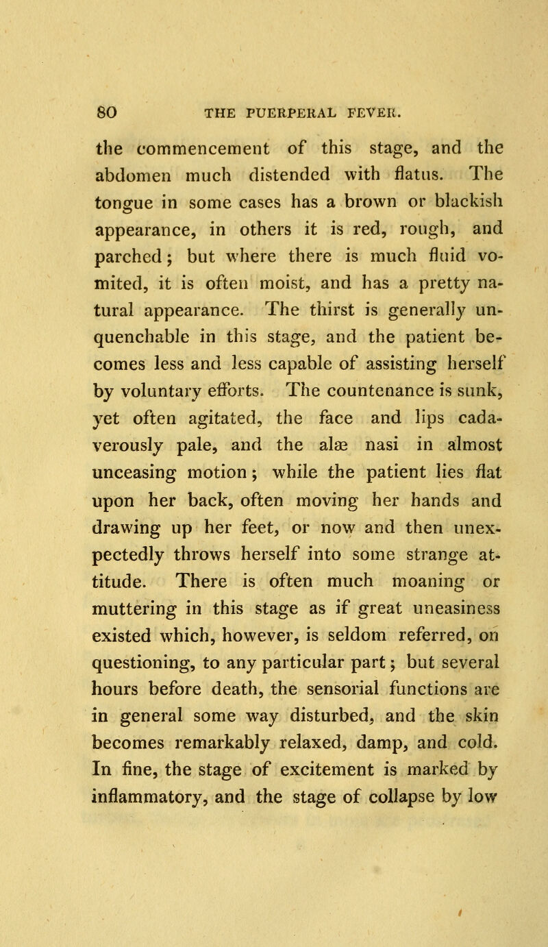 the commencement of this stage, and the abdomen much distended with flatus. The tongue in some cases has a brown or blackish appearance, in others it is red, rough, and parched; but where there is much fluid vo- mited, it is often moist, and has a pretty na- tural appearance. The thirst is generally un- quenchable in this stage, and the patient be- comes less and less capable of assisting herself by voluntary efforts. The countenance is sunk, yet often agitated, the face and lips cada- verously pale, and the alae nasi in almost unceasing motion; while the patient lies flat upon her back, often moving her hands and drawing up her feet9 or now and then unex- pectedly throws herself into some strange at- titude. There is often much moaning or muttering in this stage as if great uneasiness existed which, however, is seldom referred, on questioning, to any particular part; but several hours before death, the sensorial functions are in general some way disturbed, and the skin becomes remarkably relaxed, damp, and cold. In fine, the stage of excitement is marked by inflammatory, and the stage of collapse by low