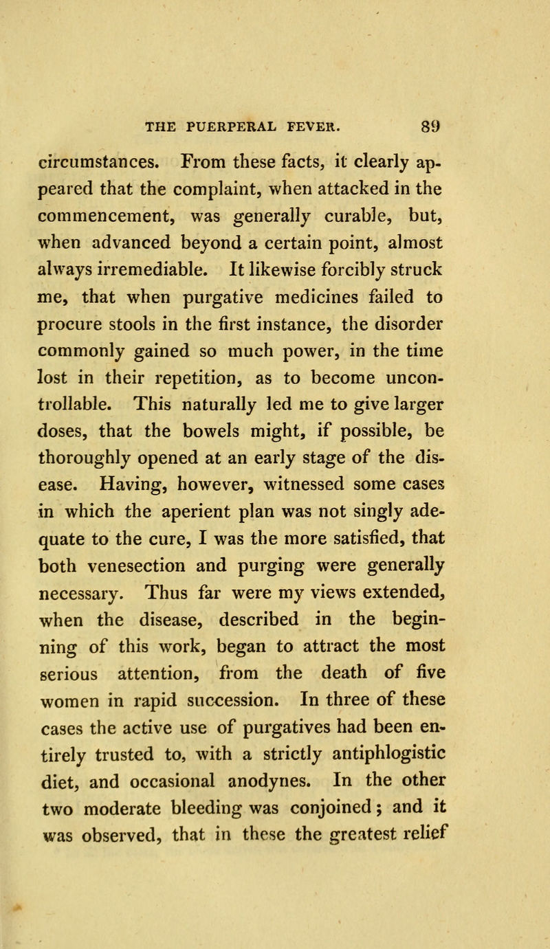 circumstances. From these facts, it clearly ap- peared that the complaint, when attacked in the commencement, was generally curable, but, when advanced beyond a certain point, almost always irremediable. It likewise forcibly struck me, that when purgative medicines failed to procure stools in the first instance, the disorder commonly gained so much power, in the time lost in their repetition, as to become uncon- trollable. This naturally led me to give larger doses, that the bowels might, if possible, be thoroughly opened at an early stage of the dis- ease. Having, however, witnessed some cases in which the aperient plan was not singly ade- quate to the cure, I was the more satisfied, that both venesection and purging were generally necessary. Thus far were my views extended, when the disease, described in the begin- ning of this work, began to attract the most serious attention, from the death of five women in rapid succession. In three of these cases the active use of purgatives had been en- tirely trusted to, with a strictly antiphlogistic diet, and occasional anodynes. In the other two moderate bleeding was conjoined; and it was observed, that in these the greatest relief