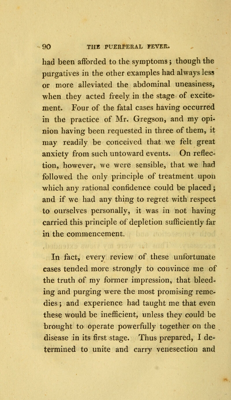 had been afforded to the symptoms; though the purgatives in the other examples had always less or more alleviated the abdominal uneasiness, when they acted freely in the stage of excite- ment. Four of the fatal cases having occurred in the practice of Mr. Gregson, and my opi- nion having been requested in three of them, it may readily be conceived that we felt great anxiety from such untoward events. On reflec- tion, however, we were sensible, that we had followed the only principle of treatment upon which any rational confidence could be placed; and if we had any thing to regret with respect to ourselves personally, it was in not having carried this principle of depletion sufficiently far in the commencement. In fact, every review of these unfortunate cases tended more strongly to convince me of the truth of my former impression, that bleed- ing and purging were the most promising reme- dies ; and experience had taught me that even these would be inefficient, unless they could be brought to operate powerfully together on the disease in its first stage. Thus prepared, I de- termined to unite and carrv venesection and